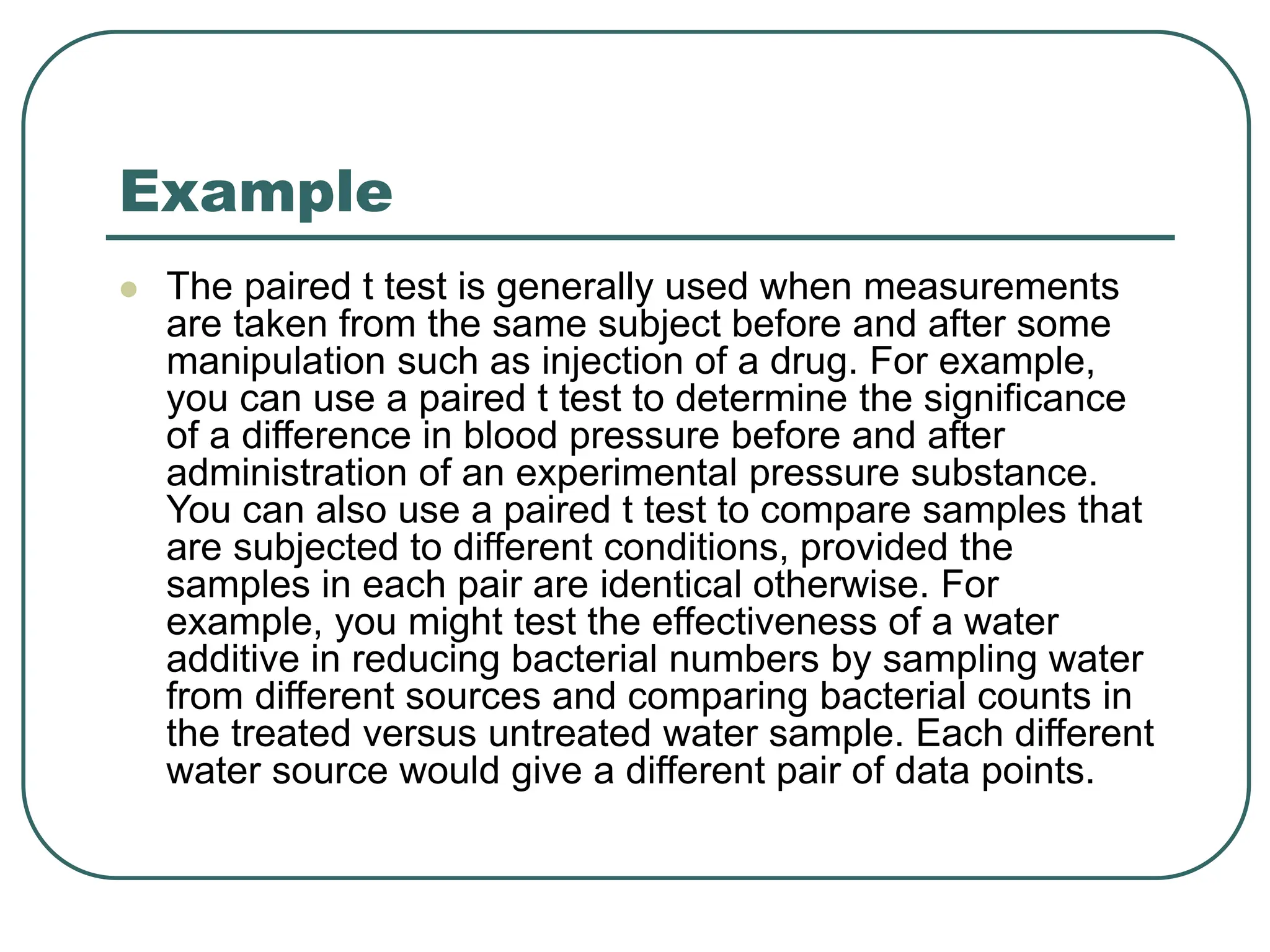 Example
 The paired t test is generally used when measurements
are taken from the same subject before and after some
manipulation such as injection of a drug. For example,
you can use a paired t test to determine the significance
of a difference in blood pressure before and after
administration of an experimental pressure substance.
You can also use a paired t test to compare samples that
are subjected to different conditions, provided the
samples in each pair are identical otherwise. For
example, you might test the effectiveness of a water
additive in reducing bacterial numbers by sampling water
from different sources and comparing bacterial counts in
the treated versus untreated water sample. Each different
water source would give a different pair of data points.
 