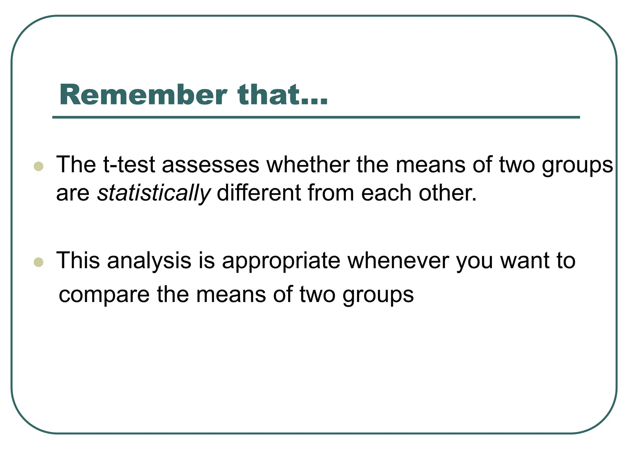 Remember that…
 The t-test assesses whether the means of two groups
are statistically different from each other.
 This analysis is appropriate whenever you want to
compare the means of two groups
 