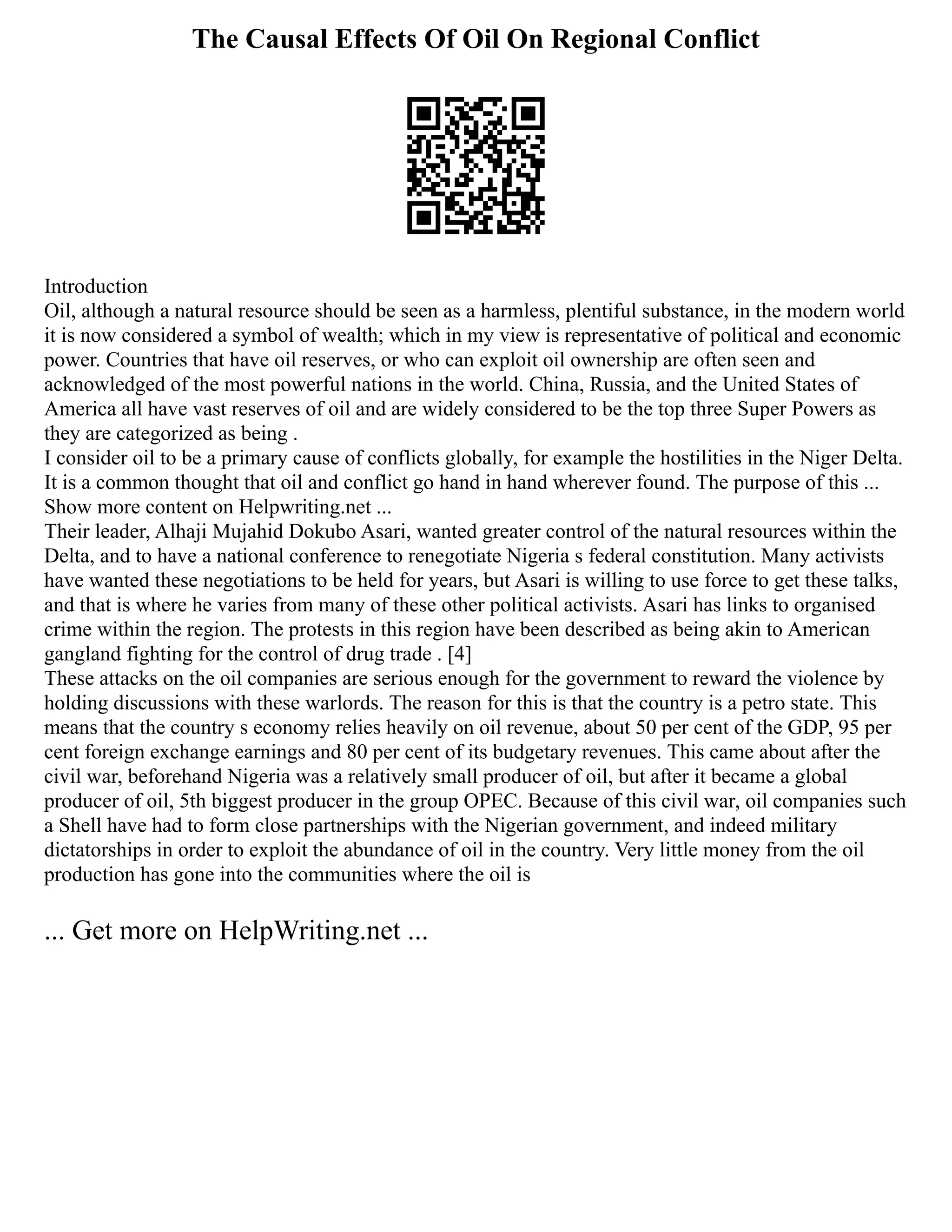 The Causal Effects Of Oil On Regional Conflict
Introduction
Oil, although a natural resource should be seen as a harmless, plentiful substance, in the modern world
it is now considered a symbol of wealth; which in my view is representative of political and economic
power. Countries that have oil reserves, or who can exploit oil ownership are often seen and
acknowledged of the most powerful nations in the world. China, Russia, and the United States of
America all have vast reserves of oil and are widely considered to be the top three Super Powers as
they are categorized as being .
I consider oil to be a primary cause of conflicts globally, for example the hostilities in the Niger Delta.
It is a common thought that oil and conflict go hand in hand wherever found. The purpose of this ...
Show more content on Helpwriting.net ...
Their leader, Alhaji Mujahid Dokubo Asari, wanted greater control of the natural resources within the
Delta, and to have a national conference to renegotiate Nigeria s federal constitution. Many activists
have wanted these negotiations to be held for years, but Asari is willing to use force to get these talks,
and that is where he varies from many of these other political activists. Asari has links to organised
crime within the region. The protests in this region have been described as being akin to American
gangland fighting for the control of drug trade . [4]
These attacks on the oil companies are serious enough for the government to reward the violence by
holding discussions with these warlords. The reason for this is that the country is a petro state. This
means that the country s economy relies heavily on oil revenue, about 50 per cent of the GDP, 95 per
cent foreign exchange earnings and 80 per cent of its budgetary revenues. This came about after the
civil war, beforehand Nigeria was a relatively small producer of oil, but after it became a global
producer of oil, 5th biggest producer in the group OPEC. Because of this civil war, oil companies such
a Shell have had to form close partnerships with the Nigerian government, and indeed military
dictatorships in order to exploit the abundance of oil in the country. Very little money from the oil
production has gone into the communities where the oil is
... Get more on HelpWriting.net ...
 