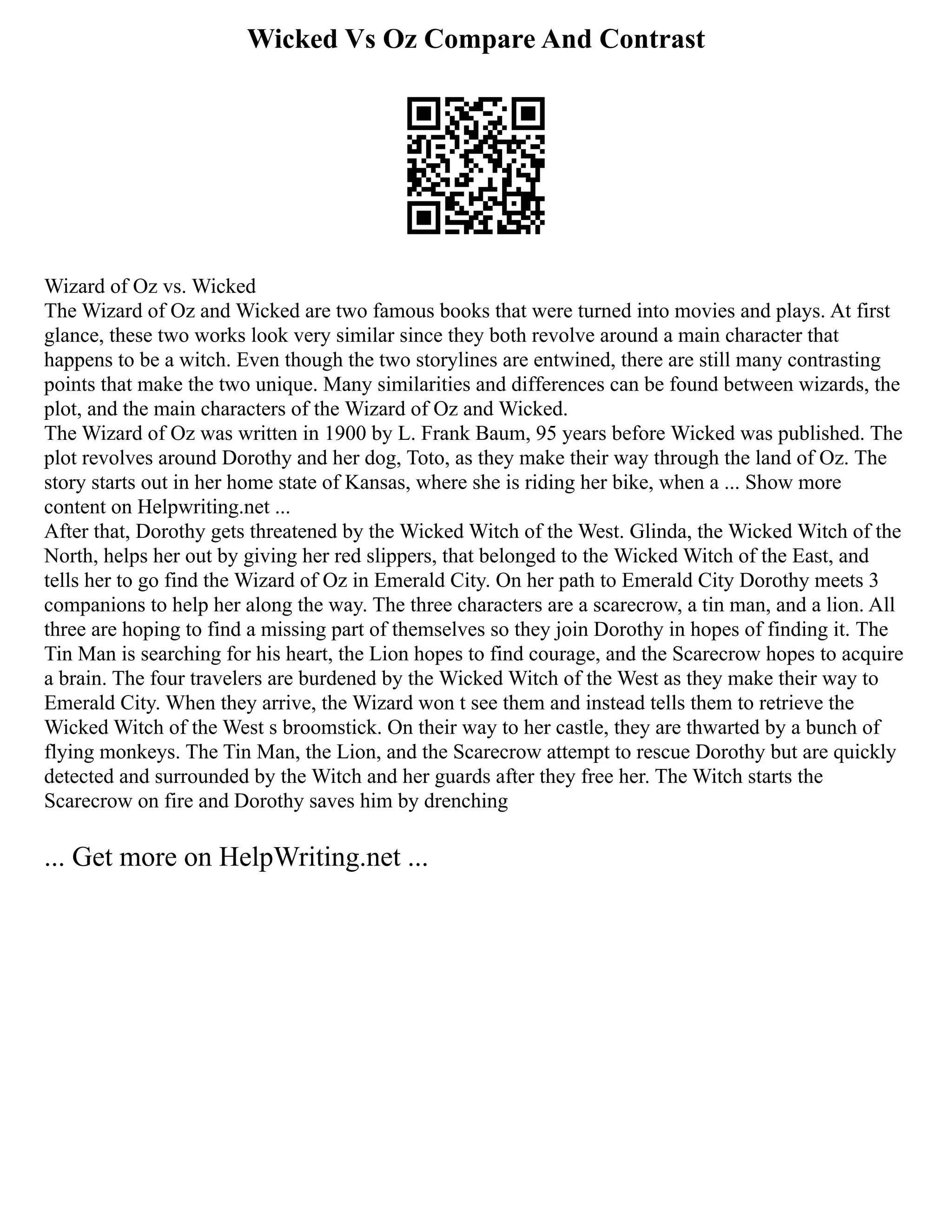 Wicked Vs Oz Compare And Contrast
Wizard of Oz vs. Wicked
The Wizard of Oz and Wicked are two famous books that were turned into movies and plays. At first
glance, these two works look very similar since they both revolve around a main character that
happens to be a witch. Even though the two storylines are entwined, there are still many contrasting
points that make the two unique. Many similarities and differences can be found between wizards, the
plot, and the main characters of the Wizard of Oz and Wicked.
The Wizard of Oz was written in 1900 by L. Frank Baum, 95 years before Wicked was published. The
plot revolves around Dorothy and her dog, Toto, as they make their way through the land of Oz. The
story starts out in her home state of Kansas, where she is riding her bike, when a ... Show more
content on Helpwriting.net ...
After that, Dorothy gets threatened by the Wicked Witch of the West. Glinda, the Wicked Witch of the
North, helps her out by giving her red slippers, that belonged to the Wicked Witch of the East, and
tells her to go find the Wizard of Oz in Emerald City. On her path to Emerald City Dorothy meets 3
companions to help her along the way. The three characters are a scarecrow, a tin man, and a lion. All
three are hoping to find a missing part of themselves so they join Dorothy in hopes of finding it. The
Tin Man is searching for his heart, the Lion hopes to find courage, and the Scarecrow hopes to acquire
a brain. The four travelers are burdened by the Wicked Witch of the West as they make their way to
Emerald City. When they arrive, the Wizard won t see them and instead tells them to retrieve the
Wicked Witch of the West s broomstick. On their way to her castle, they are thwarted by a bunch of
flying monkeys. The Tin Man, the Lion, and the Scarecrow attempt to rescue Dorothy but are quickly
detected and surrounded by the Witch and her guards after they free her. The Witch starts the
Scarecrow on fire and Dorothy saves him by drenching
... Get more on HelpWriting.net ...
 