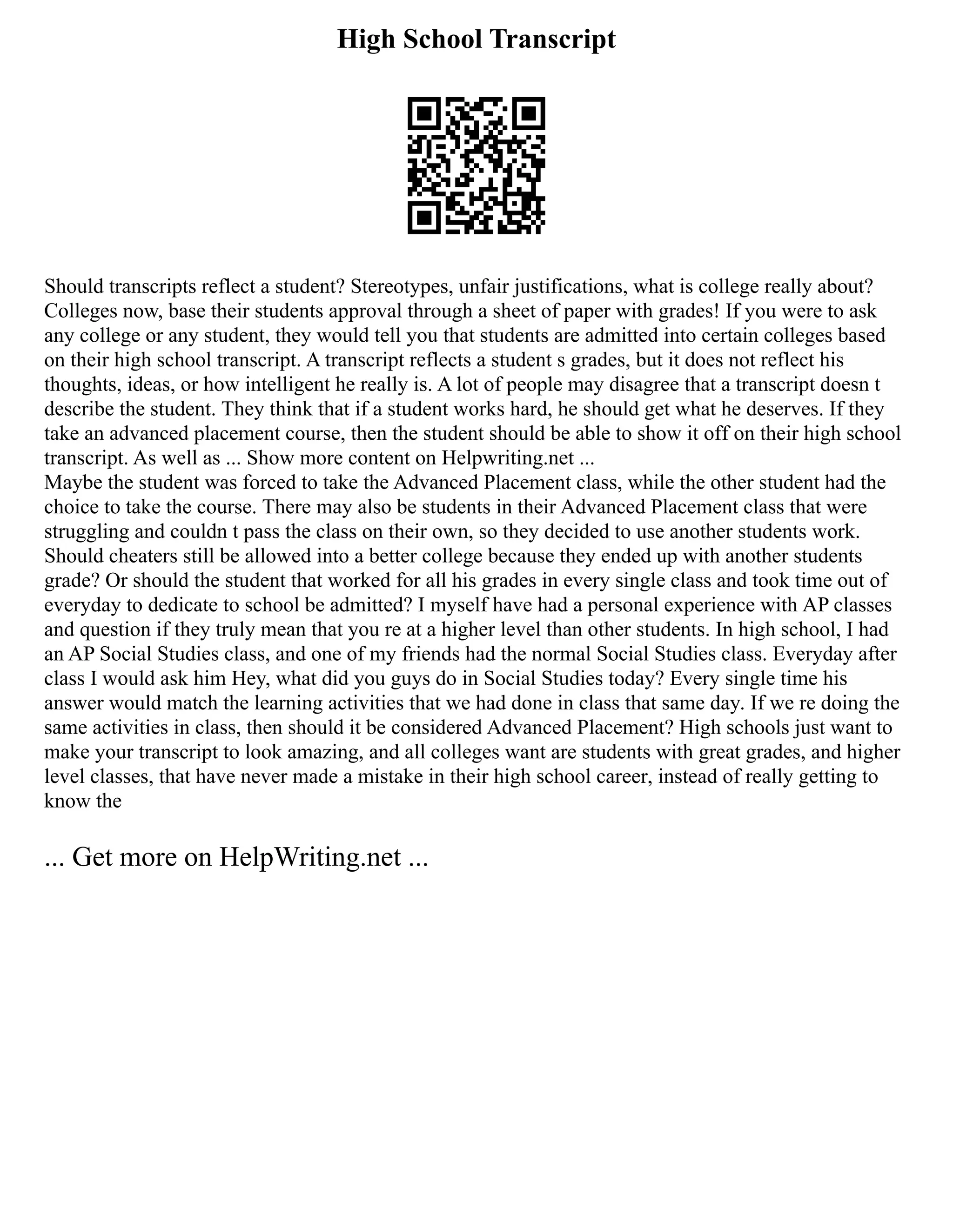 High School Transcript
Should transcripts reflect a student? Stereotypes, unfair justifications, what is college really about?
Colleges now, base their students approval through a sheet of paper with grades! If you were to ask
any college or any student, they would tell you that students are admitted into certain colleges based
on their high school transcript. A transcript reflects a student s grades, but it does not reflect his
thoughts, ideas, or how intelligent he really is. A lot of people may disagree that a transcript doesn t
describe the student. They think that if a student works hard, he should get what he deserves. If they
take an advanced placement course, then the student should be able to show it off on their high school
transcript. As well as ... Show more content on Helpwriting.net ...
Maybe the student was forced to take the Advanced Placement class, while the other student had the
choice to take the course. There may also be students in their Advanced Placement class that were
struggling and couldn t pass the class on their own, so they decided to use another students work.
Should cheaters still be allowed into a better college because they ended up with another students
grade? Or should the student that worked for all his grades in every single class and took time out of
everyday to dedicate to school be admitted? I myself have had a personal experience with AP classes
and question if they truly mean that you re at a higher level than other students. In high school, I had
an AP Social Studies class, and one of my friends had the normal Social Studies class. Everyday after
class I would ask him Hey, what did you guys do in Social Studies today? Every single time his
answer would match the learning activities that we had done in class that same day. If we re doing the
same activities in class, then should it be considered Advanced Placement? High schools just want to
make your transcript to look amazing, and all colleges want are students with great grades, and higher
level classes, that have never made a mistake in their high school career, instead of really getting to
know the
... Get more on HelpWriting.net ...
 
