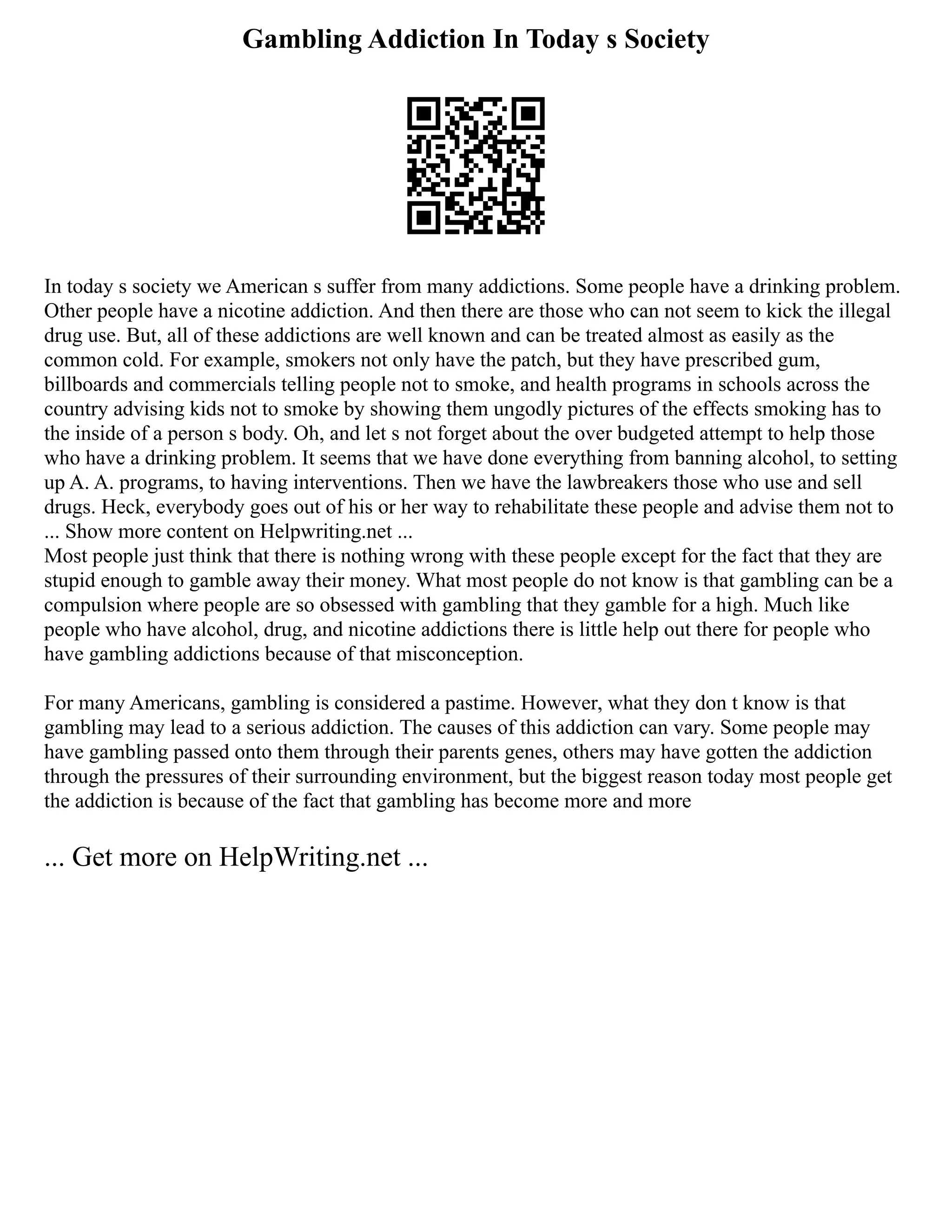 Gambling Addiction In Today s Society
In today s society we American s suffer from many addictions. Some people have a drinking problem.
Other people have a nicotine addiction. And then there are those who can not seem to kick the illegal
drug use. But, all of these addictions are well known and can be treated almost as easily as the
common cold. For example, smokers not only have the patch, but they have prescribed gum,
billboards and commercials telling people not to smoke, and health programs in schools across the
country advising kids not to smoke by showing them ungodly pictures of the effects smoking has to
the inside of a person s body. Oh, and let s not forget about the over budgeted attempt to help those
who have a drinking problem. It seems that we have done everything from banning alcohol, to setting
up A. A. programs, to having interventions. Then we have the lawbreakers those who use and sell
drugs. Heck, everybody goes out of his or her way to rehabilitate these people and advise them not to
... Show more content on Helpwriting.net ...
Most people just think that there is nothing wrong with these people except for the fact that they are
stupid enough to gamble away their money. What most people do not know is that gambling can be a
compulsion where people are so obsessed with gambling that they gamble for a high. Much like
people who have alcohol, drug, and nicotine addictions there is little help out there for people who
have gambling addictions because of that misconception.
For many Americans, gambling is considered a pastime. However, what they don t know is that
gambling may lead to a serious addiction. The causes of this addiction can vary. Some people may
have gambling passed onto them through their parents genes, others may have gotten the addiction
through the pressures of their surrounding environment, but the biggest reason today most people get
the addiction is because of the fact that gambling has become more and more
... Get more on HelpWriting.net ...
 