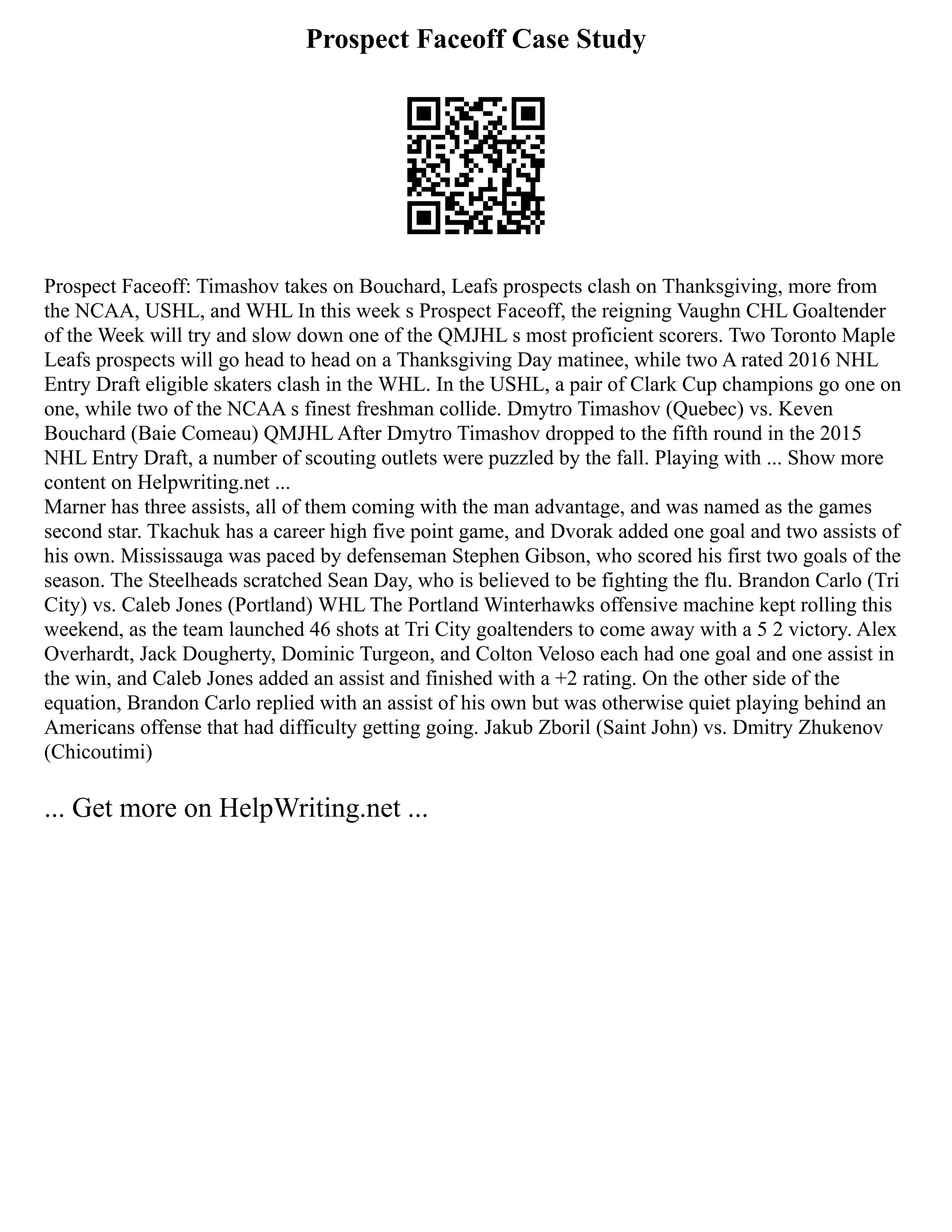Prospect Faceoff Case Study
Prospect Faceoff: Timashov takes on Bouchard, Leafs prospects clash on Thanksgiving, more from
the NCAA, USHL, and WHL In this week s Prospect Faceoff, the reigning Vaughn CHL Goaltender
of the Week will try and slow down one of the QMJHL s most proficient scorers. Two Toronto Maple
Leafs prospects will go head to head on a Thanksgiving Day matinee, while two A rated 2016 NHL
Entry Draft eligible skaters clash in the WHL. In the USHL, a pair of Clark Cup champions go one on
one, while two of the NCAA s finest freshman collide. Dmytro Timashov (Quebec) vs. Keven
Bouchard (Baie Comeau) QMJHL After Dmytro Timashov dropped to the fifth round in the 2015
NHL Entry Draft, a number of scouting outlets were puzzled by the fall. Playing with ... Show more
content on Helpwriting.net ...
Marner has three assists, all of them coming with the man advantage, and was named as the games
second star. Tkachuk has a career high five point game, and Dvorak added one goal and two assists of
his own. Mississauga was paced by defenseman Stephen Gibson, who scored his first two goals of the
season. The Steelheads scratched Sean Day, who is believed to be fighting the flu. Brandon Carlo (Tri
City) vs. Caleb Jones (Portland) WHL The Portland Winterhawks offensive machine kept rolling this
weekend, as the team launched 46 shots at Tri City goaltenders to come away with a 5 2 victory. Alex
Overhardt, Jack Dougherty, Dominic Turgeon, and Colton Veloso each had one goal and one assist in
the win, and Caleb Jones added an assist and finished with a +2 rating. On the other side of the
equation, Brandon Carlo replied with an assist of his own but was otherwise quiet playing behind an
Americans offense that had difficulty getting going. Jakub Zboril (Saint John) vs. Dmitry Zhukenov
(Chicoutimi)
... Get more on HelpWriting.net ...
 