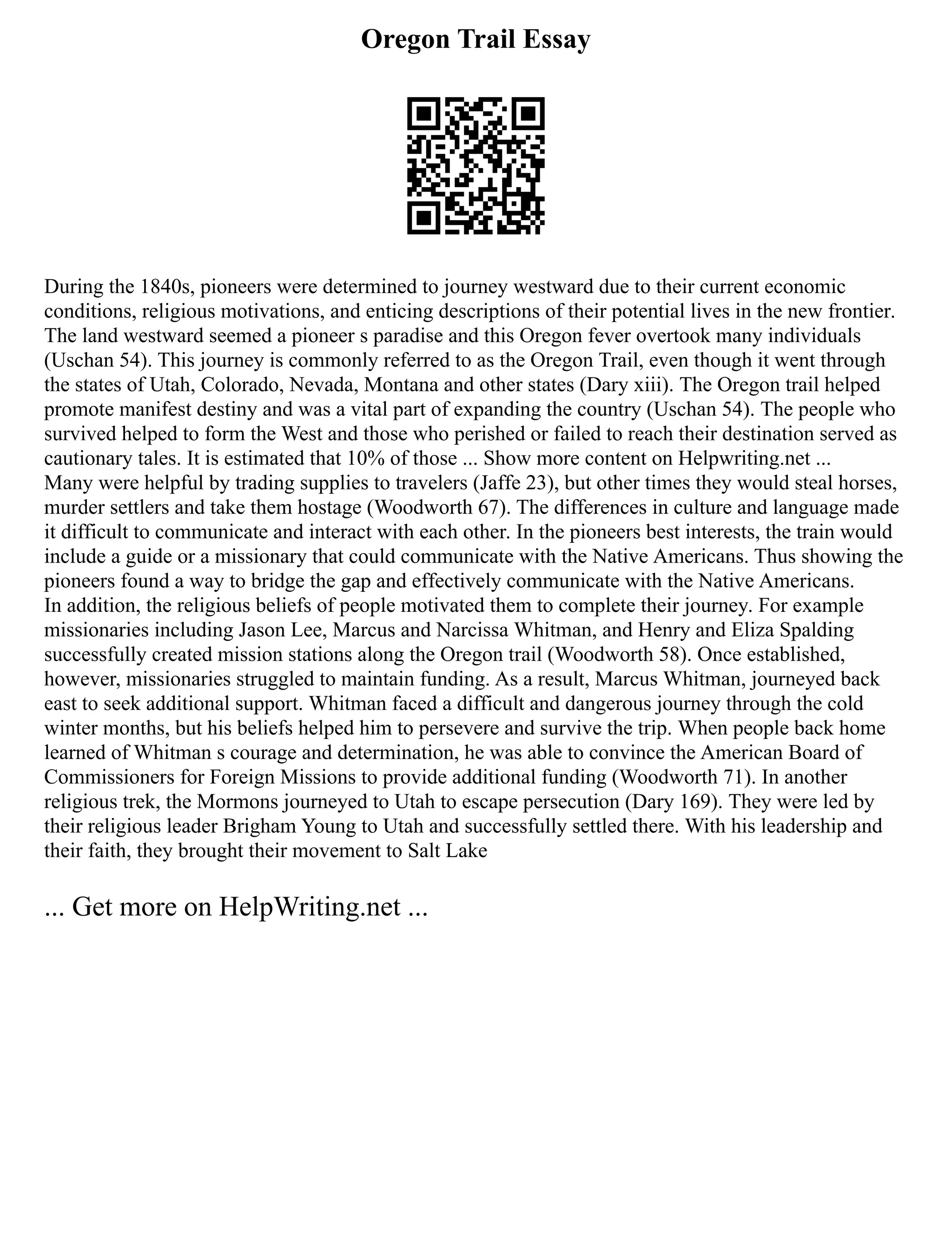 Oregon Trail Essay
During the 1840s, pioneers were determined to journey westward due to their current economic
conditions, religious motivations, and enticing descriptions of their potential lives in the new frontier.
The land westward seemed a pioneer s paradise and this Oregon fever overtook many individuals
(Uschan 54). This journey is commonly referred to as the Oregon Trail, even though it went through
the states of Utah, Colorado, Nevada, Montana and other states (Dary xiii). The Oregon trail helped
promote manifest destiny and was a vital part of expanding the country (Uschan 54). The people who
survived helped to form the West and those who perished or failed to reach their destination served as
cautionary tales. It is estimated that 10% of those ... Show more content on Helpwriting.net ...
Many were helpful by trading supplies to travelers (Jaffe 23), but other times they would steal horses,
murder settlers and take them hostage (Woodworth 67). The differences in culture and language made
it difficult to communicate and interact with each other. In the pioneers best interests, the train would
include a guide or a missionary that could communicate with the Native Americans. Thus showing the
pioneers found a way to bridge the gap and effectively communicate with the Native Americans.
In addition, the religious beliefs of people motivated them to complete their journey. For example
missionaries including Jason Lee, Marcus and Narcissa Whitman, and Henry and Eliza Spalding
successfully created mission stations along the Oregon trail (Woodworth 58). Once established,
however, missionaries struggled to maintain funding. As a result, Marcus Whitman, journeyed back
east to seek additional support. Whitman faced a difficult and dangerous journey through the cold
winter months, but his beliefs helped him to persevere and survive the trip. When people back home
learned of Whitman s courage and determination, he was able to convince the American Board of
Commissioners for Foreign Missions to provide additional funding (Woodworth 71). In another
religious trek, the Mormons journeyed to Utah to escape persecution (Dary 169). They were led by
their religious leader Brigham Young to Utah and successfully settled there. With his leadership and
their faith, they brought their movement to Salt Lake
... Get more on HelpWriting.net ...
 