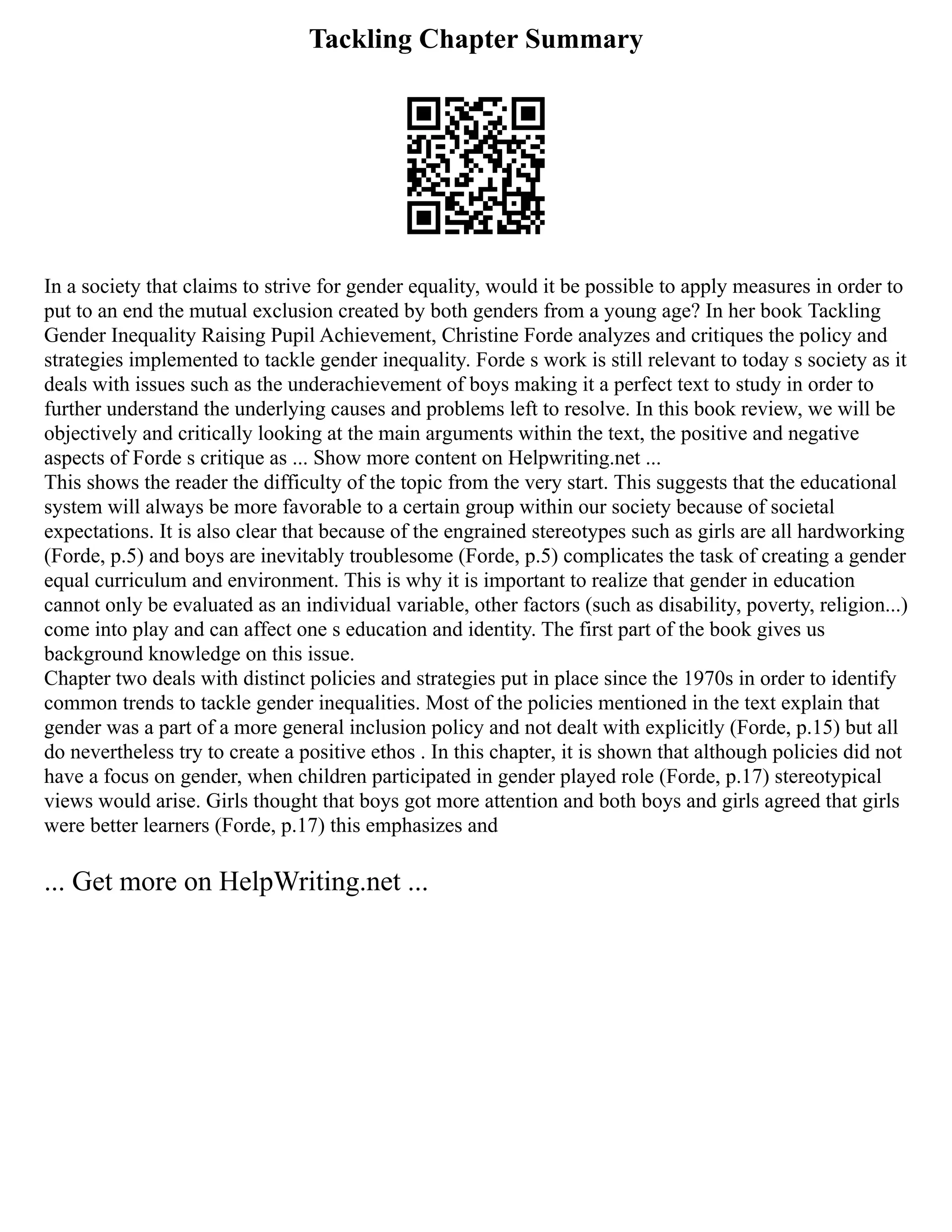 Tackling Chapter Summary
In a society that claims to strive for gender equality, would it be possible to apply measures in order to
put to an end the mutual exclusion created by both genders from a young age? In her book Tackling
Gender Inequality Raising Pupil Achievement, Christine Forde analyzes and critiques the policy and
strategies implemented to tackle gender inequality. Forde s work is still relevant to today s society as it
deals with issues such as the underachievement of boys making it a perfect text to study in order to
further understand the underlying causes and problems left to resolve. In this book review, we will be
objectively and critically looking at the main arguments within the text, the positive and negative
aspects of Forde s critique as ... Show more content on Helpwriting.net ...
This shows the reader the difficulty of the topic from the very start. This suggests that the educational
system will always be more favorable to a certain group within our society because of societal
expectations. It is also clear that because of the engrained stereotypes such as girls are all hardworking
(Forde, p.5) and boys are inevitably troublesome (Forde, p.5) complicates the task of creating a gender
equal curriculum and environment. This is why it is important to realize that gender in education
cannot only be evaluated as an individual variable, other factors (such as disability, poverty, religion...)
come into play and can affect one s education and identity. The first part of the book gives us
background knowledge on this issue.
Chapter two deals with distinct policies and strategies put in place since the 1970s in order to identify
common trends to tackle gender inequalities. Most of the policies mentioned in the text explain that
gender was a part of a more general inclusion policy and not dealt with explicitly (Forde, p.15) but all
do nevertheless try to create a positive ethos . In this chapter, it is shown that although policies did not
have a focus on gender, when children participated in gender played role (Forde, p.17) stereotypical
views would arise. Girls thought that boys got more attention and both boys and girls agreed that girls
were better learners (Forde, p.17) this emphasizes and
... Get more on HelpWriting.net ...
 