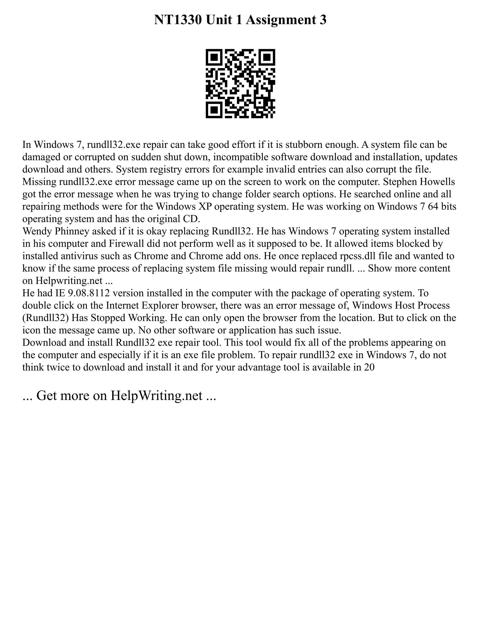 NT1330 Unit 1 Assignment 3
In Windows 7, rundll32.exe repair can take good effort if it is stubborn enough. A system file can be
damaged or corrupted on sudden shut down, incompatible software download and installation, updates
download and others. System registry errors for example invalid entries can also corrupt the file.
Missing rundll32.exe error message came up on the screen to work on the computer. Stephen Howells
got the error message when he was trying to change folder search options. He searched online and all
repairing methods were for the Windows XP operating system. He was working on Windows 7 64 bits
operating system and has the original CD.
Wendy Phinney asked if it is okay replacing Rundll32. He has Windows 7 operating system installed
in his computer and Firewall did not perform well as it supposed to be. It allowed items blocked by
installed antivirus such as Chrome and Chrome add ons. He once replaced rpcss.dll file and wanted to
know if the same process of replacing system file missing would repair rundll. ... Show more content
on Helpwriting.net ...
He had IE 9.08.8112 version installed in the computer with the package of operating system. To
double click on the Internet Explorer browser, there was an error message of, Windows Host Process
(Rundll32) Has Stopped Working. He can only open the browser from the location. But to click on the
icon the message came up. No other software or application has such issue.
Download and install Rundll32 exe repair tool. This tool would fix all of the problems appearing on
the computer and especially if it is an exe file problem. To repair rundll32 exe in Windows 7, do not
think twice to download and install it and for your advantage tool is available in 20
... Get more on HelpWriting.net ...
 