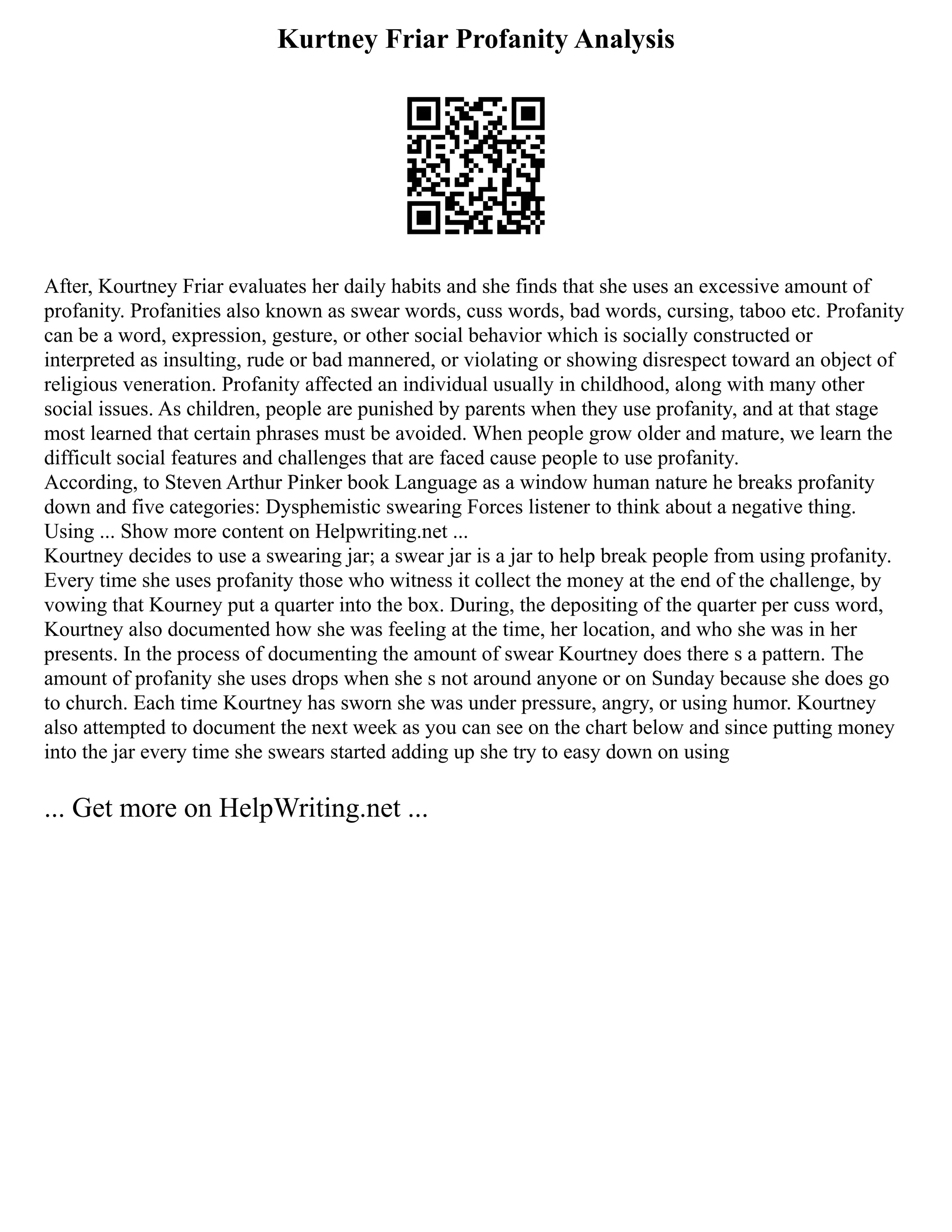 Kurtney Friar Profanity Analysis
After, Kourtney Friar evaluates her daily habits and she finds that she uses an excessive amount of
profanity. Profanities also known as swear words, cuss words, bad words, cursing, taboo etc. Profanity
can be a word, expression, gesture, or other social behavior which is socially constructed or
interpreted as insulting, rude or bad mannered, or violating or showing disrespect toward an object of
religious veneration. Profanity affected an individual usually in childhood, along with many other
social issues. As children, people are punished by parents when they use profanity, and at that stage
most learned that certain phrases must be avoided. When people grow older and mature, we learn the
difficult social features and challenges that are faced cause people to use profanity.
According, to Steven Arthur Pinker book Language as a window human nature he breaks profanity
down and five categories: Dysphemistic swearing Forces listener to think about a negative thing.
Using ... Show more content on Helpwriting.net ...
Kourtney decides to use a swearing jar; a swear jar is a jar to help break people from using profanity.
Every time she uses profanity those who witness it collect the money at the end of the challenge, by
vowing that Kourney put a quarter into the box. During, the depositing of the quarter per cuss word,
Kourtney also documented how she was feeling at the time, her location, and who she was in her
presents. In the process of documenting the amount of swear Kourtney does there s a pattern. The
amount of profanity she uses drops when she s not around anyone or on Sunday because she does go
to church. Each time Kourtney has sworn she was under pressure, angry, or using humor. Kourtney
also attempted to document the next week as you can see on the chart below and since putting money
into the jar every time she swears started adding up she try to easy down on using
... Get more on HelpWriting.net ...
 