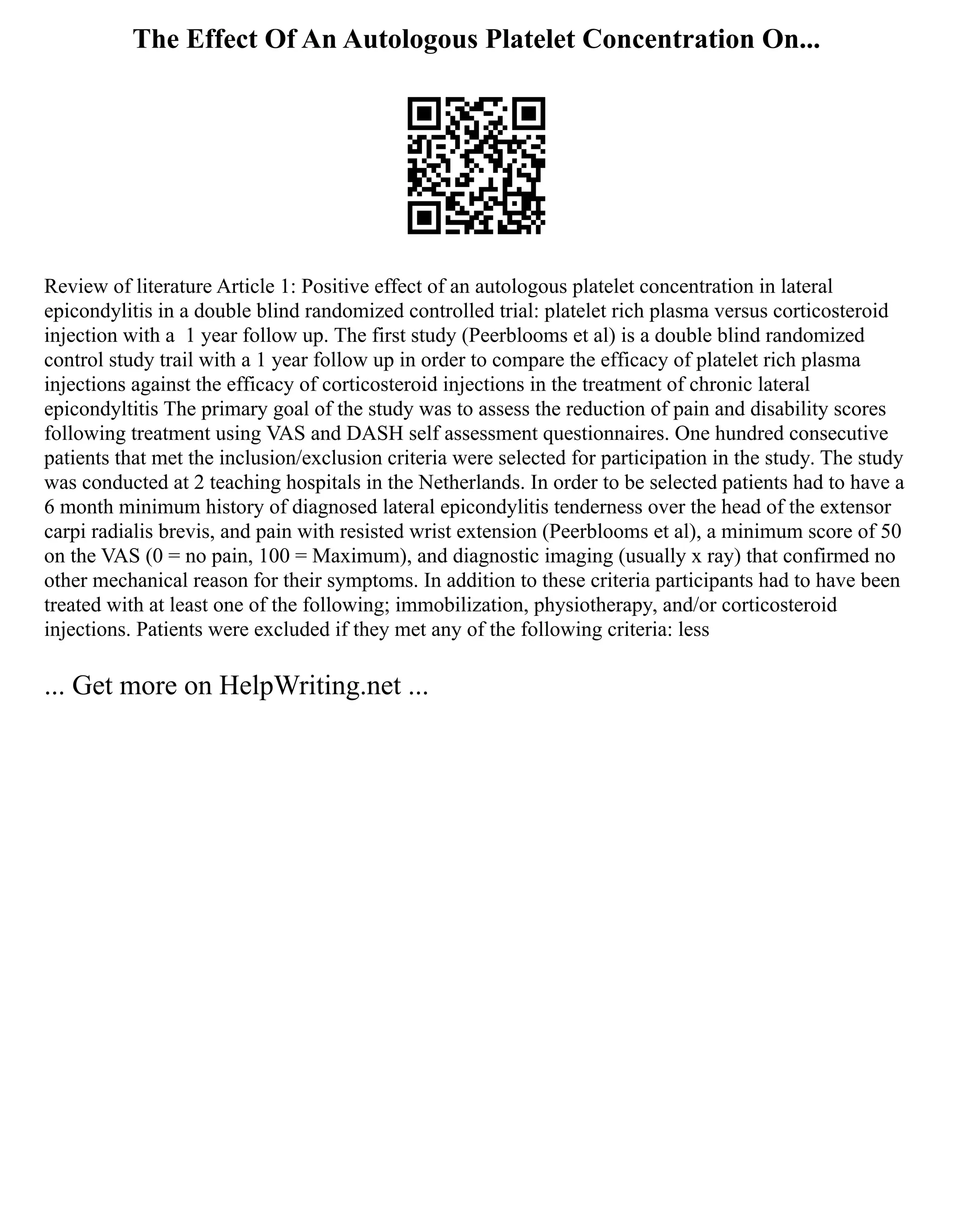 The Effect Of An Autologous Platelet Concentration On...
Review of literature Article 1: Positive effect of an autologous platelet concentration in lateral
epicondylitis in a double blind randomized controlled trial: platelet rich plasma versus corticosteroid
injection with a 1 year follow up. The first study (Peerblooms et al) is a double blind randomized
control study trail with a 1 year follow up in order to compare the efficacy of platelet rich plasma
injections against the efficacy of corticosteroid injections in the treatment of chronic lateral
epicondyltitis The primary goal of the study was to assess the reduction of pain and disability scores
following treatment using VAS and DASH self assessment questionnaires. One hundred consecutive
patients that met the inclusion/exclusion criteria were selected for participation in the study. The study
was conducted at 2 teaching hospitals in the Netherlands. In order to be selected patients had to have a
6 month minimum history of diagnosed lateral epicondylitis tenderness over the head of the extensor
carpi radialis brevis, and pain with resisted wrist extension (Peerblooms et al), a minimum score of 50
on the VAS (0 = no pain, 100 = Maximum), and diagnostic imaging (usually x ray) that confirmed no
other mechanical reason for their symptoms. In addition to these criteria participants had to have been
treated with at least one of the following; immobilization, physiotherapy, and/or corticosteroid
injections. Patients were excluded if they met any of the following criteria: less
... Get more on HelpWriting.net ...
 
