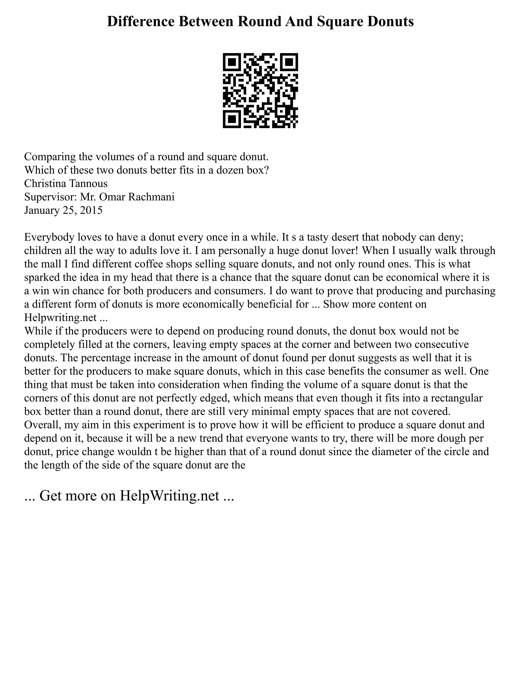 Difference Between Round And Square Donuts
Comparing the volumes of a round and square donut.
Which of these two donuts better fits in a dozen box?
Christina Tannous
Supervisor: Mr. Omar Rachmani
January 25, 2015
Everybody loves to have a donut every once in a while. It s a tasty desert that nobody can deny;
children all the way to adults love it. I am personally a huge donut lover! When I usually walk through
the mall I find different coffee shops selling square donuts, and not only round ones. This is what
sparked the idea in my head that there is a chance that the square donut can be economical where it is
a win win chance for both producers and consumers. I do want to prove that producing and purchasing
a different form of donuts is more economically beneficial for ... Show more content on
Helpwriting.net ...
While if the producers were to depend on producing round donuts, the donut box would not be
completely filled at the corners, leaving empty spaces at the corner and between two consecutive
donuts. The percentage increase in the amount of donut found per donut suggests as well that it is
better for the producers to make square donuts, which in this case benefits the consumer as well. One
thing that must be taken into consideration when finding the volume of a square donut is that the
corners of this donut are not perfectly edged, which means that even though it fits into a rectangular
box better than a round donut, there are still very minimal empty spaces that are not covered.
Overall, my aim in this experiment is to prove how it will be efficient to produce a square donut and
depend on it, because it will be a new trend that everyone wants to try, there will be more dough per
donut, price change wouldn t be higher than that of a round donut since the diameter of the circle and
the length of the side of the square donut are the
... Get more on HelpWriting.net ...
 