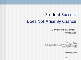 1
Student	
  Success	
  
Does	
  Not	
  Arise	
  By	
  Chance	
  
	
  
	
  Université	
  de	
  Montréal	
  
April	
  16,	
  2015	
  
Vincent	
  	
  Tinto	
  
DisCnguished	
  University	
  Professor	
  Emeritus	
  
Syracuse	
  University	
  
	
  
	
  
vCnto@syr.edu	
  
 