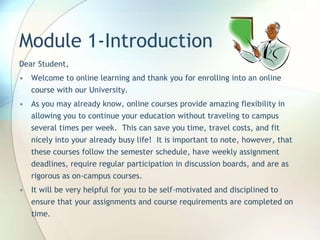 Module 1-Introduction
Dear Student,
• Welcome to online learning and thank you for enrolling into an online
course with our University.
• As you may already know, online courses provide amazing flexibility in
allowing you to continue your education without traveling to campus
several times per week. This can save you time, travel costs, and fit
nicely into your already busy life! It is important to note, however, that
these courses follow the semester schedule, have weekly assignment
deadlines, require regular participation in discussion boards, and are as
rigorous as on-campus courses.
• It will be very helpful for you to be self-motivated and disciplined to
ensure that your assignments and course requirements are completed on
time.
 