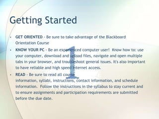 Getting Started
• GET ORIENTED - Be sure to take advantage of the Blackboard
Orientation Course
• KNOW YOUR PC - Be an experienced computer user! Know how to: use
your computer, download and upload files, navigate and open multiple
tabs in your browser, and troubleshoot general issues. It's also important
to have reliable and high speed Internet access.
• READ - Be sure to read all course
information, syllabi, instructions, contact information, and schedule
information. Follow the instructions in the syllabus to stay current and
to ensure assignments and participation requirements are submitted
before the due date.
 