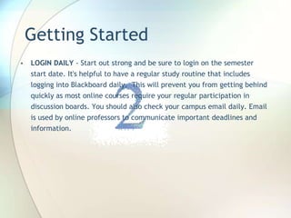 Getting Started
• LOGIN DAILY - Start out strong and be sure to login on the semester
start date. It's helpful to have a regular study routine that includes
logging into Blackboard daily. This will prevent you from getting behind
quickly as most online courses require your regular participation in
discussion boards. You should also check your campus email daily. Email
is used by online professors to communicate important deadlines and
information.
 
