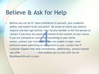 Believe & Ask for Help
• Believe you can do it! Have confidence in yourself, your academic
ability, and expect to be successful! Be aware of where you need to
improve and don't get behind. Your faculty member is the first person to
contact if you have any questions related to the content of your course.
If you are confused or cannot find something in your online
course, contact your instructor. If you are unable to login, have
technical issues submitting an assignment or quiz, contact the IT
Customer Support help desk immediately. Additionally, several tutorial
labs offer online tutoring that enables you to chat with live on
Blackboard IM with a tutor.
 