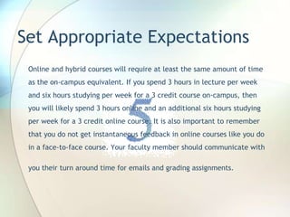 Set Appropriate Expectations
Online and hybrid courses will require at least the same amount of time
as the on-campus equivalent. If you spend 3 hours in lecture per week
and six hours studying per week for a 3 credit course on-campus, then
you will likely spend 3 hours online and an additional six hours studying
per week for a 3 credit online course. It is also important to remember
that you do not get instantaneous feedback in online courses like you do
in a face-to-face course. Your faculty member should communicate with
you their turn around time for emails and grading assignments.
 