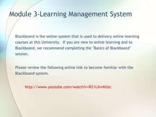 Module 3-Learning Management System
Blackboard is the online system that is used to delivery online learning
courses at this University. If you are new to online learning and to
Blackboard, we recommend completing the "Basics of Blackboard"
session.
Please review the following online link to become familiar with the
Blackboard system.
http://www.youtube.com/watch?v=RZ1LXvrKUzc
 