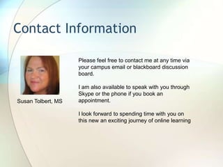Contact Information
Please feel free to contact me at any time via
your campus email or blackboard discussion
board.
I am also available to speak with you through
Skype or the phone if you book an
appointment.
I look forward to spending time with you on
this new an exciting journey of online learning
Susan Tolbert, MS
 
