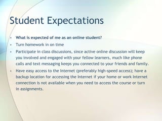 Student Expectations
• What is expected of me as an online student?
• Turn homework in on time
• Participate in class discussions, since active online discussion will keep
you involved and engaged with your fellow learners, much like phone
calls and text messaging keeps you connected to your friends and family.
• Have easy access to the Internet (preferably high-speed access); have a
backup location for accessing the Internet if your home or work Internet
connection is not available when you need to access the course or turn
in assignments.
 