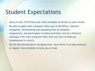 Student Expectations
• Have at least 10-20 hours per week available to devote to each course.
• Be able to apply basic computer skills such as MS Office, internet
navigation, downloading and uploading files to complete
assignments, and participate in online activities; recruit a friend or
colleague with more computer skills than you have to help you
troubleshoot in a pinch.
• Be self-disciplined about managing time, since there is no peer pressure
or regular class schedule to keep you on task.
 