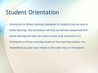 Student Orientation
• Orientation to Online Learning is designed for students that are new to
online learning. This orientation will help you become acquainted with
online learning and what you need to know to be successful at it.
Orientation to Online Learning consists of four learning modules. It is
recommend you take each module in the order they are introduced.
 