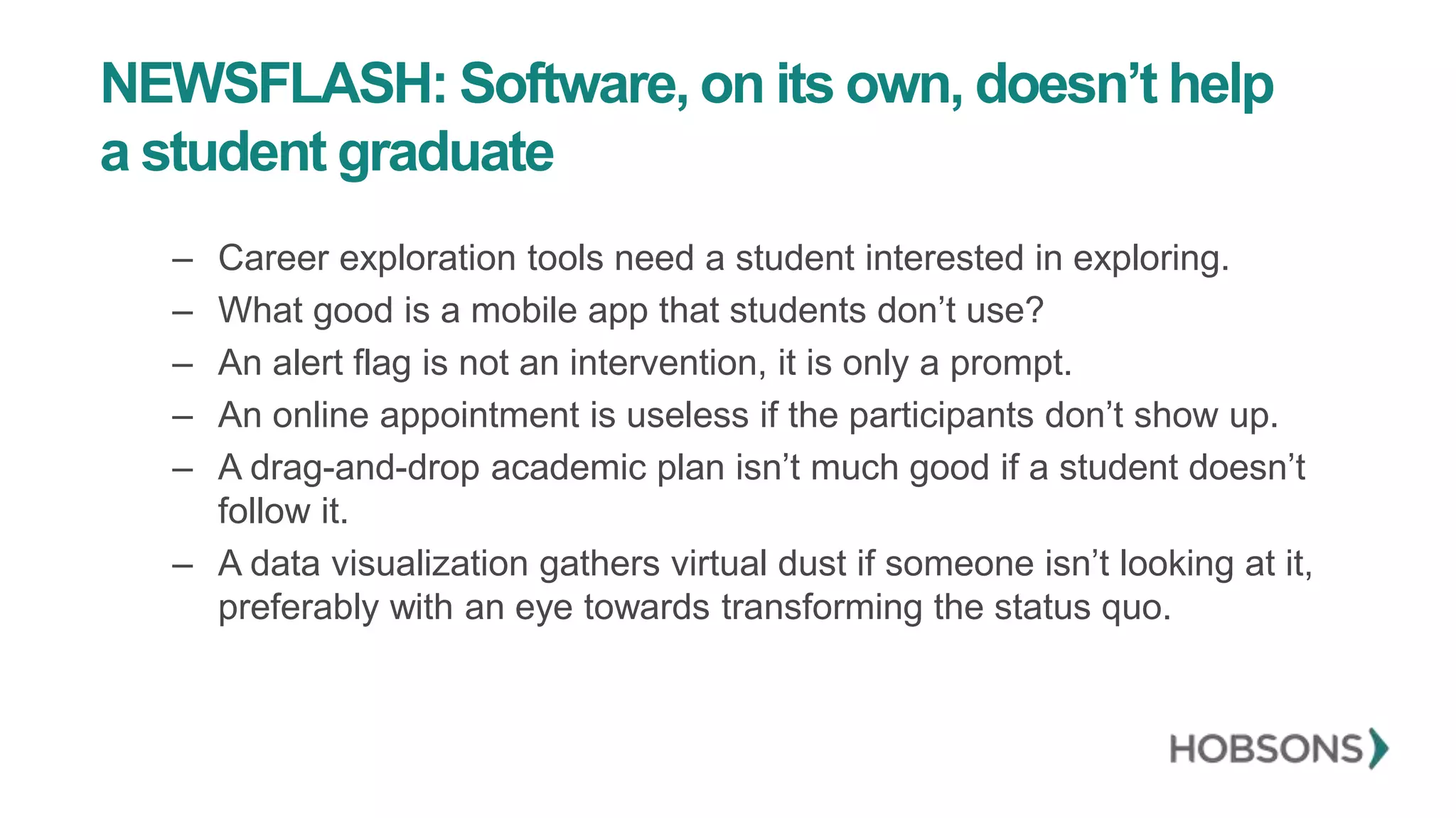 NEWSFLASH: Software, on its own, doesn’t help
a student graduate
– Career exploration tools need a student interested in exploring.
– What good is a mobile app that students don’t use?
– An alert flag is not an intervention, it is only a prompt.
– An online appointment is useless if the participants don’t show up.
– A drag-and-drop academic plan isn’t much good if a student doesn’t
follow it.
– A data visualization gathers virtual dust if someone isn’t looking at it,
preferably with an eye towards transforming the status quo.
 