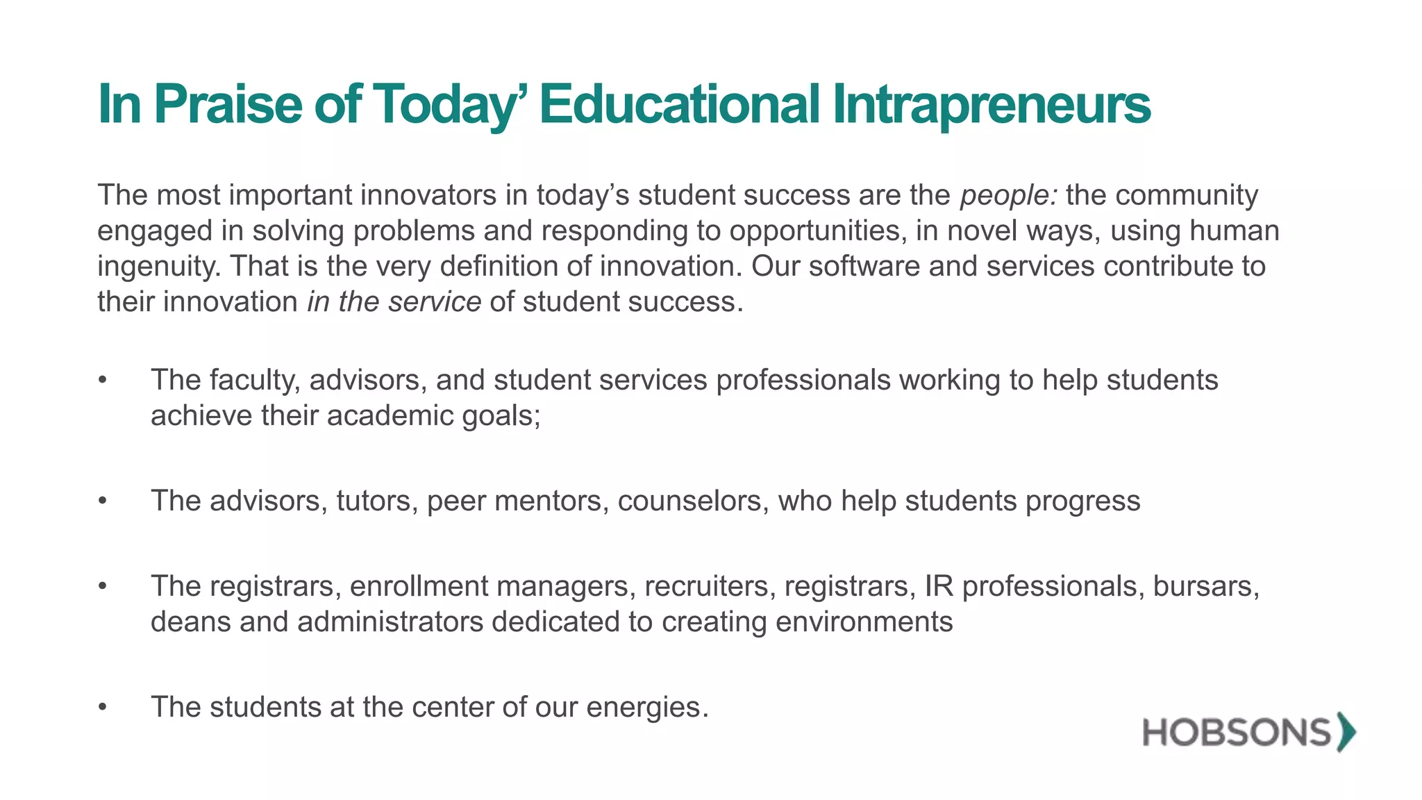 In Praise of Today’Educational Intrapreneurs
The most important innovators in today’s student success are the people: the community
engaged in solving problems and responding to opportunities, in novel ways, using human
ingenuity. That is the very definition of innovation. Our software and services contribute to
their innovation in the service of student success.
• The faculty, advisors, and student services professionals working to help students
achieve their academic goals;
• The advisors, tutors, peer mentors, counselors, who help students progress
• The registrars, enrollment managers, recruiters, registrars, IR professionals, bursars,
deans and administrators dedicated to creating environments
• The students at the center of our energies.
 