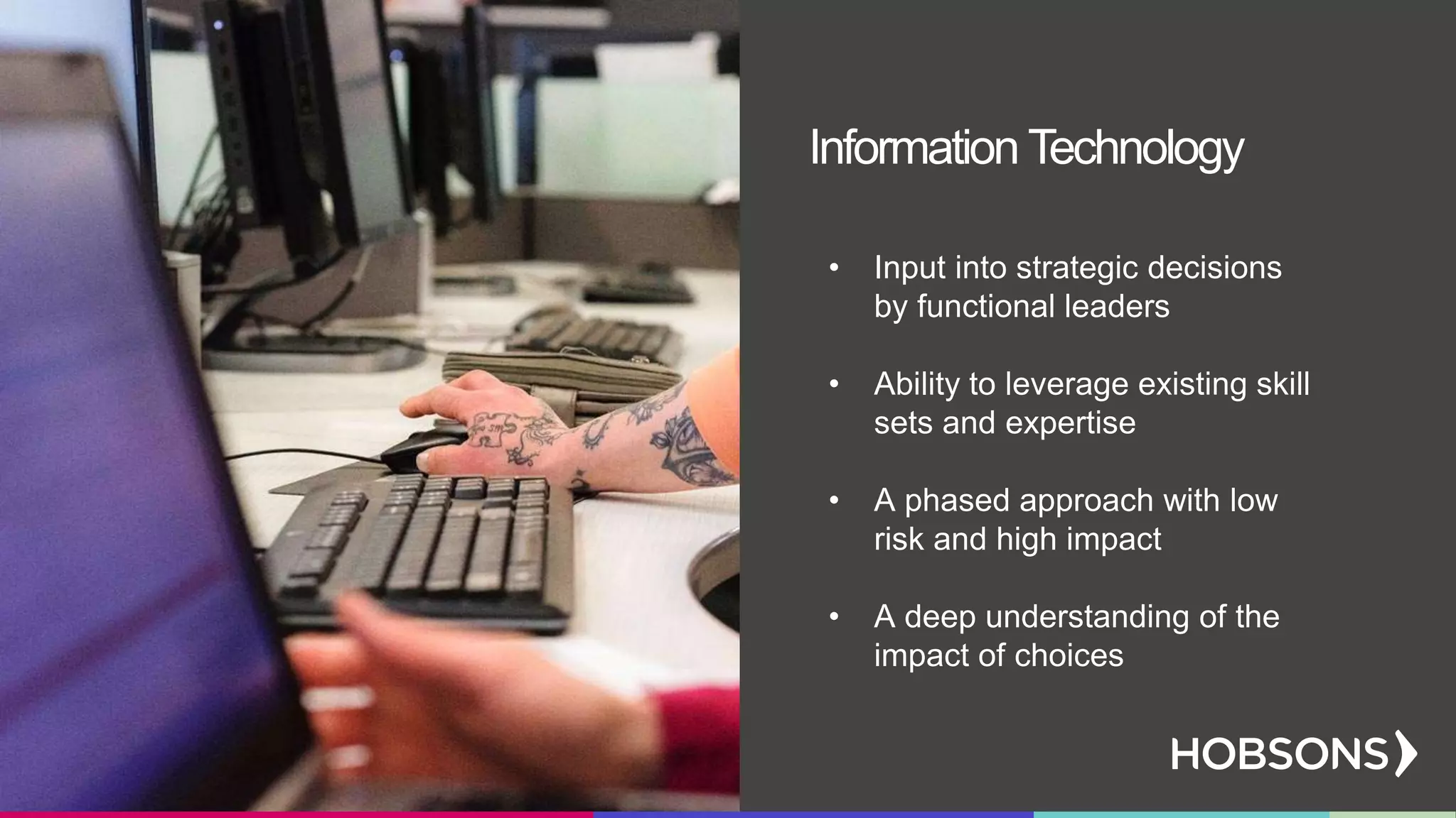 • Input into strategic decisions
by functional leaders
• Ability to leverage existing skill
sets and expertise
• A phased approach with low
risk and high impact
• A deep understanding of the
impact of choices
Information Technology
 