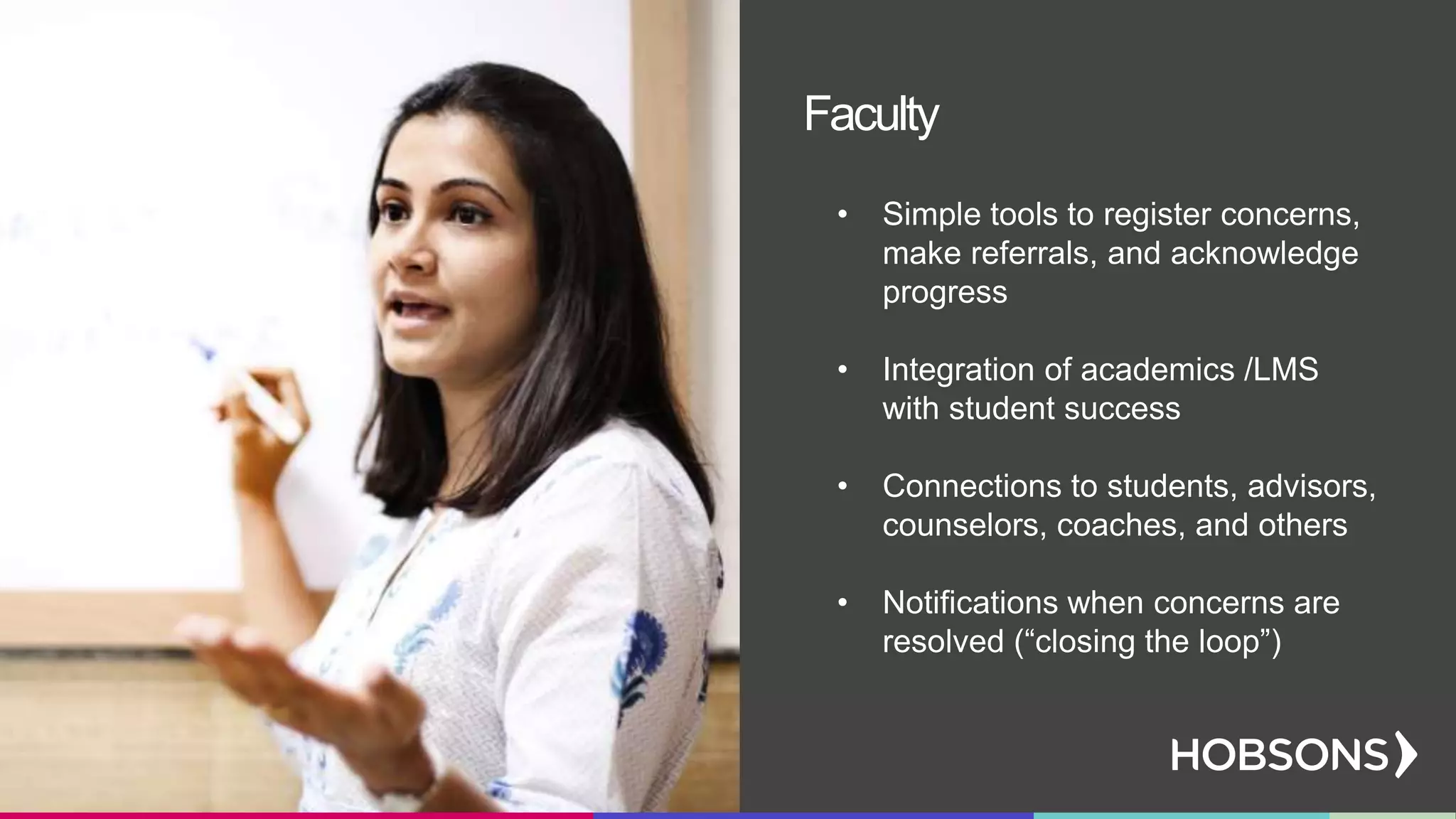 • Simple tools to register concerns,
make referrals, and acknowledge
progress
• Integration of academics /LMS
with student success
• Connections to students, advisors,
counselors, coaches, and others
• Notifications when concerns are
resolved (“closing the loop”)
Faculty
 