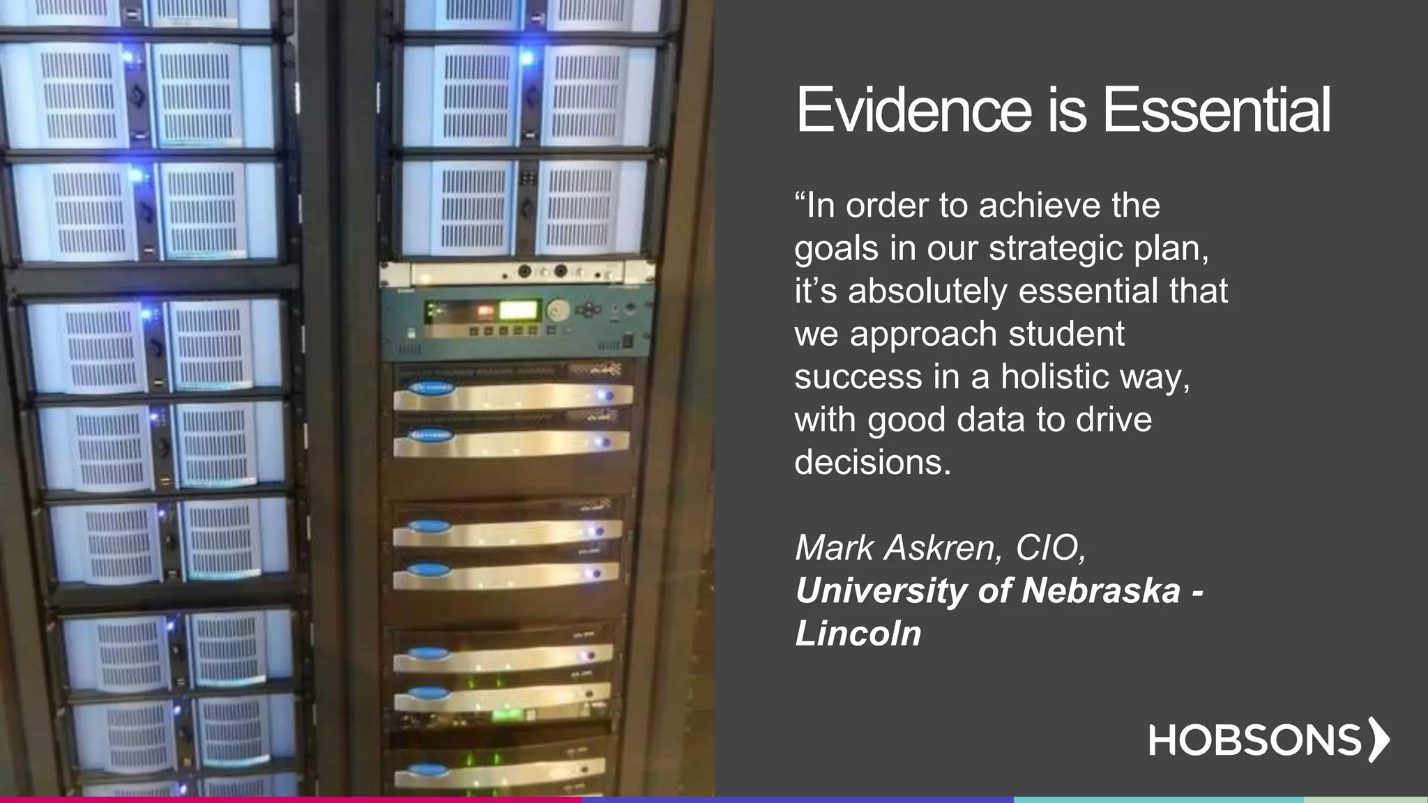 “In order to achieve the
goals in our strategic plan,
it’s absolutely essential that
we approach student
success in a holistic way,
with good data to drive
decisions.
Mark Askren, CIO,
University of Nebraska -
Lincoln
Evidence is Essential
 