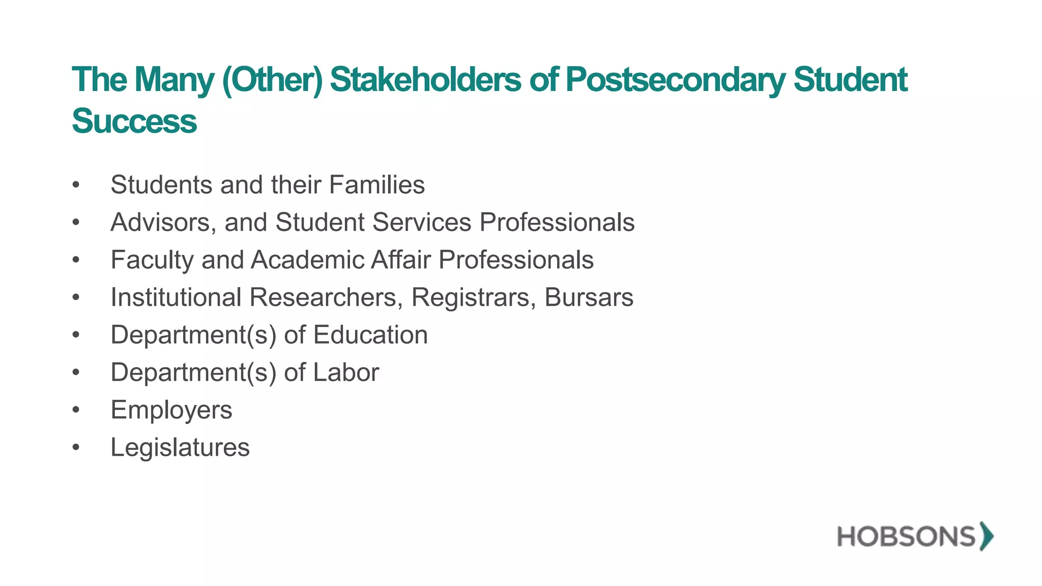 The Many (Other) Stakeholders of Postsecondary Student
Success
• Students and their Families
• Advisors, and Student Services Professionals
• Faculty and Academic Affair Professionals
• Institutional Researchers, Registrars, Bursars
• Department(s) of Education
• Department(s) of Labor
• Employers
• Legislatures
 