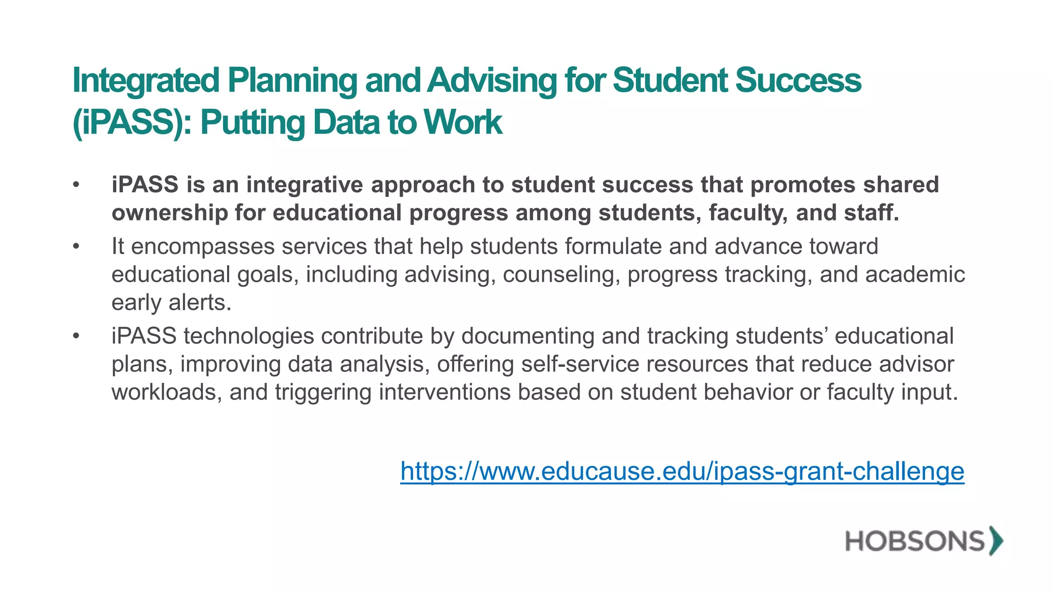 Integrated Planning andAdvising for Student Success
(iPASS): Putting Data to Work
• iPASS is an integrative approach to student success that promotes shared
ownership for educational progress among students, faculty, and staff.
• It encompasses services that help students formulate and advance toward
educational goals, including advising, counseling, progress tracking, and academic
early alerts.
• iPASS technologies contribute by documenting and tracking students’ educational
plans, improving data analysis, offering self-service resources that reduce advisor
workloads, and triggering interventions based on student behavior or faculty input.
https://www.educause.edu/ipass-grant-challenge
 