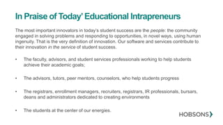 In Praise of Today’Educational Intrapreneurs
The most important innovators in today’s student success are the people: the community
engaged in solving problems and responding to opportunities, in novel ways, using human
ingenuity. That is the very definition of innovation. Our software and services contribute to
their innovation in the service of student success.
• The faculty, advisors, and student services professionals working to help students
achieve their academic goals;
• The advisors, tutors, peer mentors, counselors, who help students progress
• The registrars, enrollment managers, recruiters, registrars, IR professionals, bursars,
deans and administrators dedicated to creating environments
• The students at the center of our energies.
 