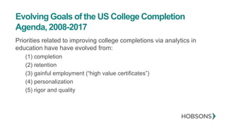 Evolving Goals of the US College Completion
Agenda, 2008-2017
Priorities related to improving college completions via analytics in
education have have evolved from:
(1) completion
(2) retention
(3) gainful employment (“high value certificates”)
(4) personalization
(5) rigor and quality
 