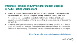Integrated Planning andAdvising for Student Success
(iPASS): Putting Data to Work
• iPASS is an integrative approach to student success that promotes shared
ownership for educational progress among students, faculty, and staff.
• It encompasses services that help students formulate and advance toward
educational goals, including advising, counseling, progress tracking, and academic
early alerts.
• iPASS technologies contribute by documenting and tracking students’ educational
plans, improving data analysis, offering self-service resources that reduce advisor
workloads, and triggering interventions based on student behavior or faculty input.
https://www.educause.edu/ipass-grant-challenge
 
