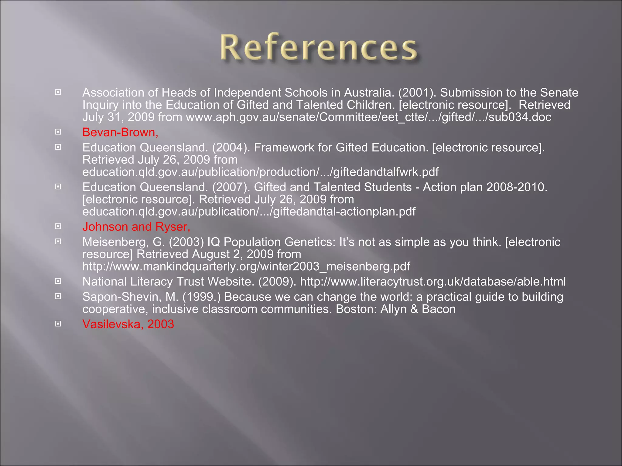 Association of Heads of Independent Schools in Australia. (2001). Submission to the Senate Inquiry into the Education of Gifted and Talented Children. [electronic resource].  Retrieved July 31, 2009 from www.aph.gov.au/senate/Committee/eet_ctte/.../gifted/.../sub034.doc Bevan-Brown,  Education Queensland. (2004). Framework for Gifted Education. [electronic resource]. Retrieved July 26, 2009 from education.qld.gov.au/publication/production/.../giftedandtalfwrk.pdf  Education Queensland. (2007). Gifted and Talented Students - Action plan 2008-2010. [electronic resource]. Retrieved July 26, 2009 from education.qld.gov.au/publication/.../giftedandtal-actionplan.pdf Johnson and Ryser,  Meisenberg, G. (2003) IQ Population Genetics: It’s not as simple as you think. [electronic resource] Retrieved August 2, 2009 from http://www.mankindquarterly.org/winter2003_meisenberg.pdf National Literacy Trust Website. (2009). http://www.literacytrust.org.uk/database/able.html Sapon-Shevin, M. (1999.)  Because we can change the world: a practical guide to building cooperative, inclusive classroom communities. Boston: Allyn & Bacon Vasilevska, 2003 