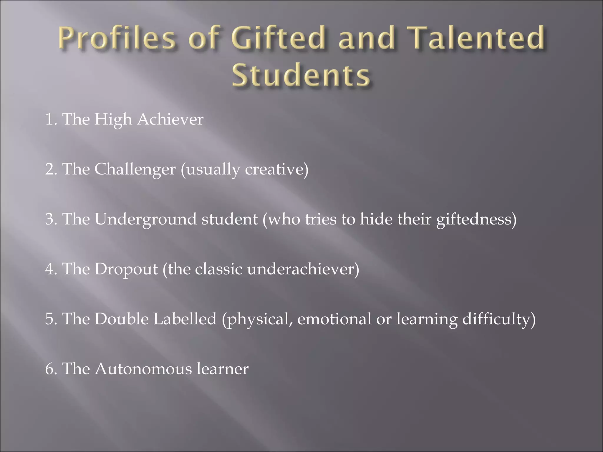 1. The High Achiever 2. The Challenger (usually creative) 3. The Underground student (who tries to hide their giftedness) 4. The Dropout (the classic underachiever) 5. The Double Labelled (physical, emotional or learning difficulty) 6. The Autonomous learner 