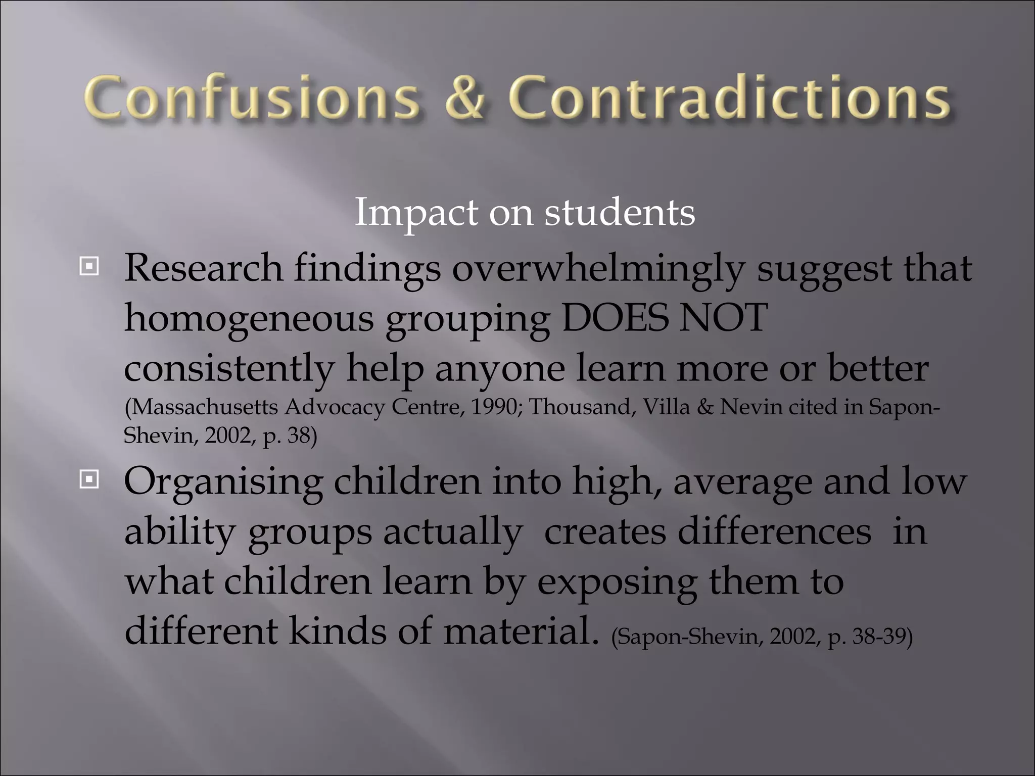 Impact on students Research findings overwhelmingly suggest that homogeneous grouping DOES NOT consistently help anyone learn more or better  (Massachusetts Advocacy Centre, 1990; Thousand, Villa & Nevin cited in Sapon-Shevin, 2002, p. 38) Organising children into high, average and low ability groups actually  creates differences  in what children learn by exposing them to different kinds of material.  (Sapon-Shevin, 2002, p. 38-39) 