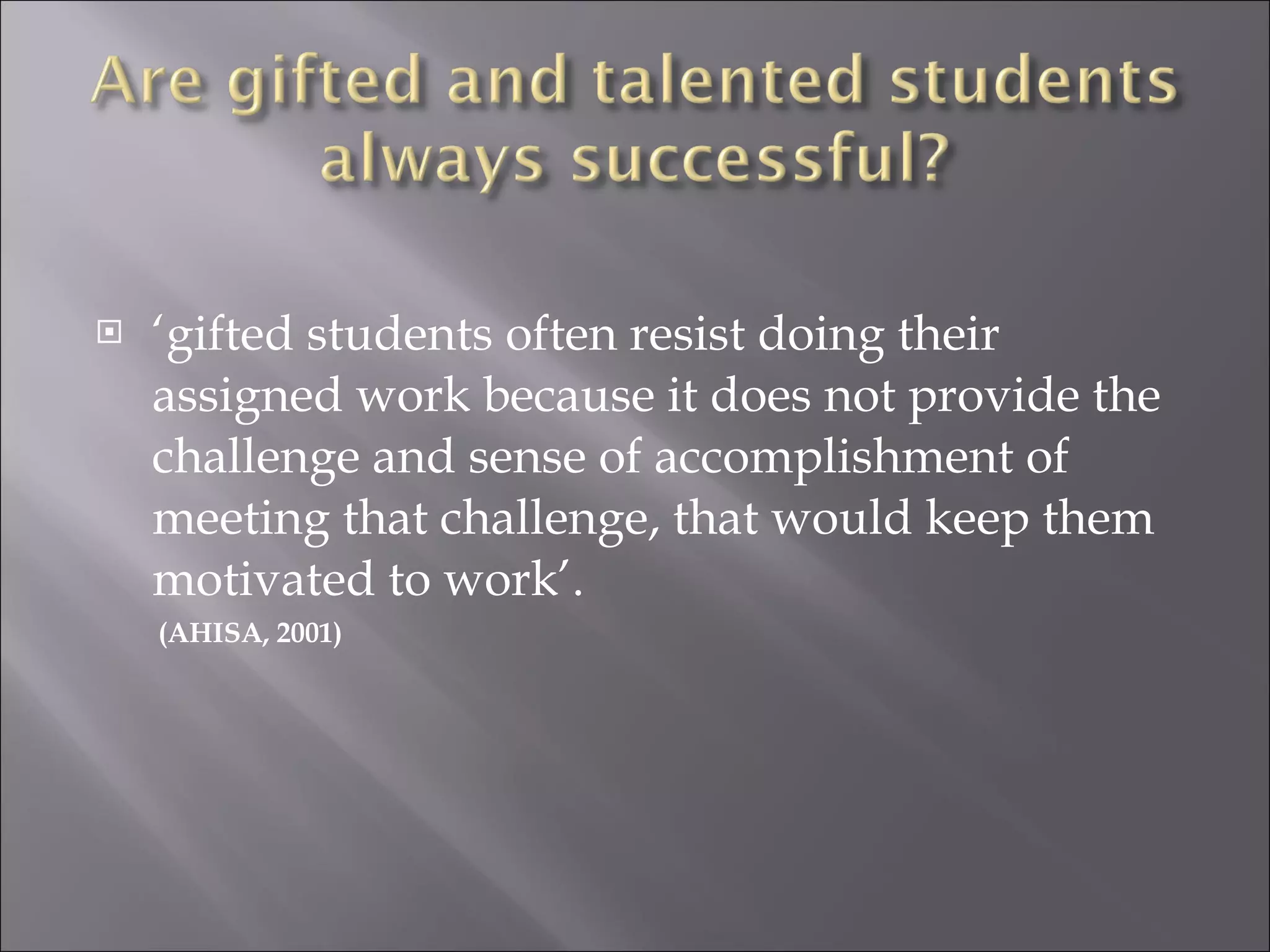 ‘ gifted students often resist doing their assigned work because it does not provide the challenge and sense of accomplishment of meeting that challenge, that would keep them motivated to work’. (AHISA, 2001)  