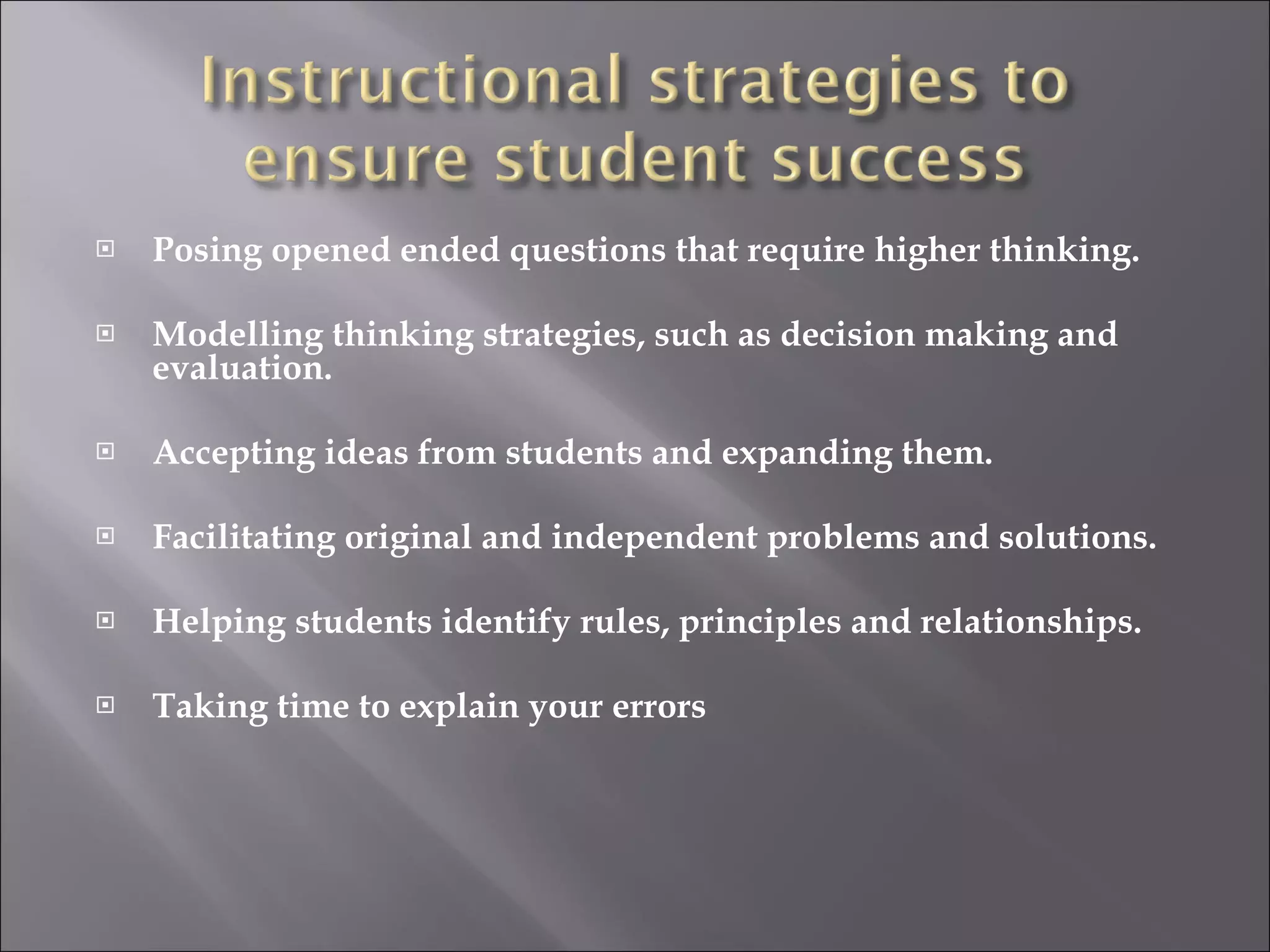 Posing opened ended questions that require higher thinking. Modelling thinking strategies, such as decision making and evaluation. Accepting ideas from students and expanding them. Facilitating original and independent problems and solutions. Helping students identify rules, principles and relationships. Taking time to explain your errors 