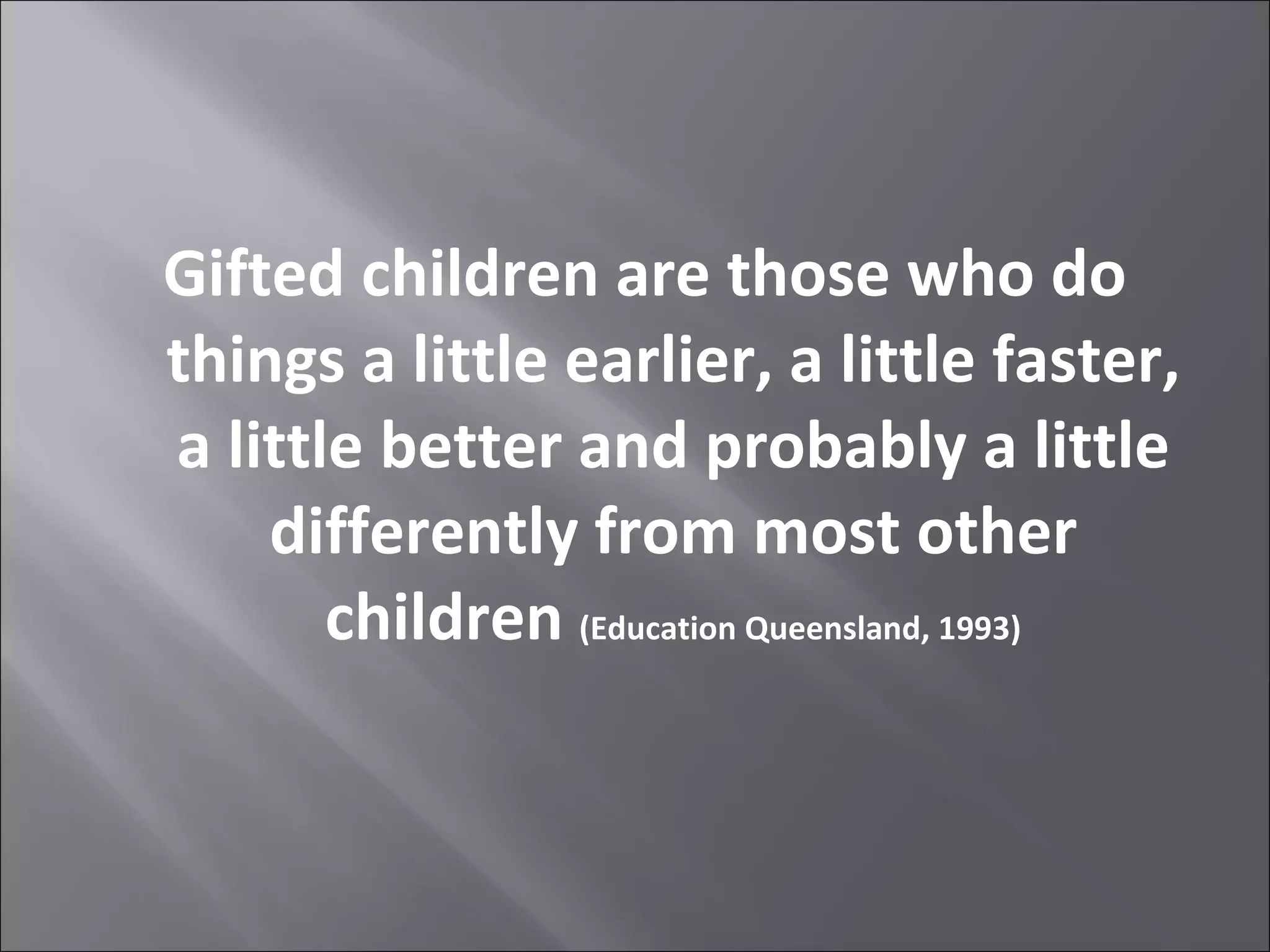 Gifted children are those who do things a little earlier, a little faster, a little better and probably a little differently from most other children  (Education Queensland, 1993) 