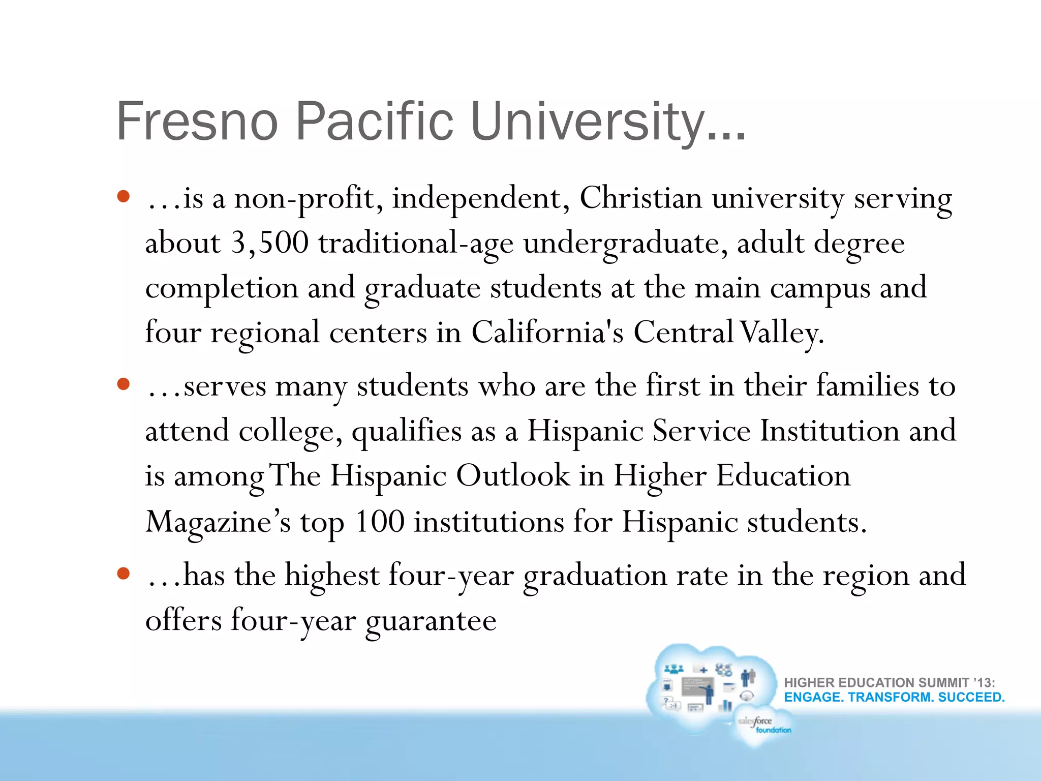 HIGHER EDUCATION SUMMIT ’13:
ENGAGE. TRANSFORM. SUCCEED.
Fresno Pacific University…
—  …is a non-profit, independent, Christian university serving
about 3,500 traditional-age undergraduate, adult degree
completion and graduate students at the main campus and
four regional centers in California's CentralValley.
—  …serves many students who are the first in their families to
attend college, qualifies as a Hispanic Service Institution and
is amongThe Hispanic Outlook in Higher Education
Magazine’s top 100 institutions for Hispanic students.
—  …has the highest four-year graduation rate in the region and
offers four-year guarantee
 