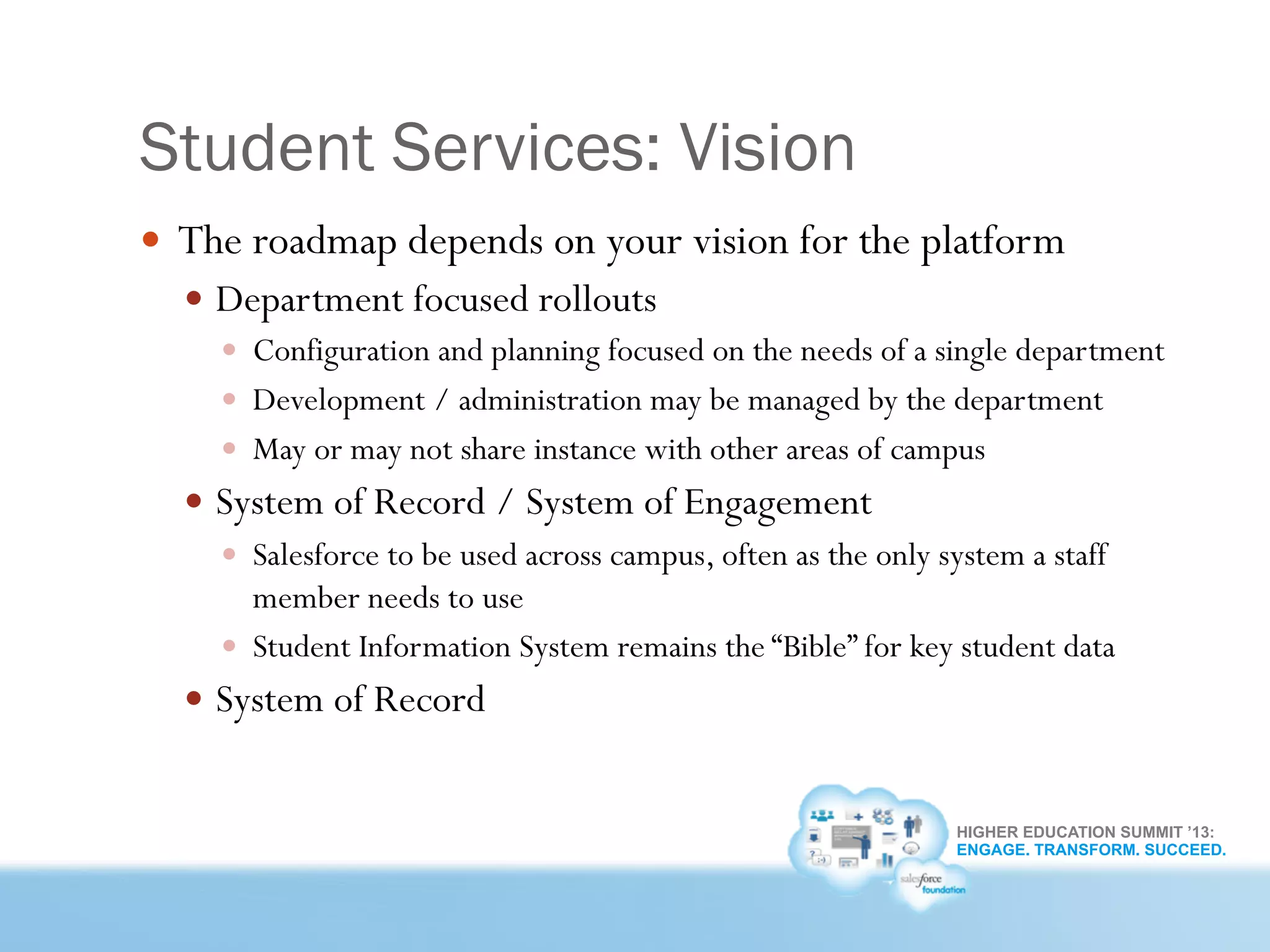 HIGHER EDUCATION SUMMIT ’13:
ENGAGE. TRANSFORM. SUCCEED.
Student Services: Vision
—  The roadmap depends on your vision for the platform
—  Department focused rollouts
—  Configuration and planning focused on the needs of a single department
—  Development / administration may be managed by the department
—  May or may not share instance with other areas of campus
—  System of Record / System of Engagement
—  Salesforce to be used across campus, often as the only system a staff
member needs to use
—  Student Information System remains the “Bible” for key student data
—  System of Record
 