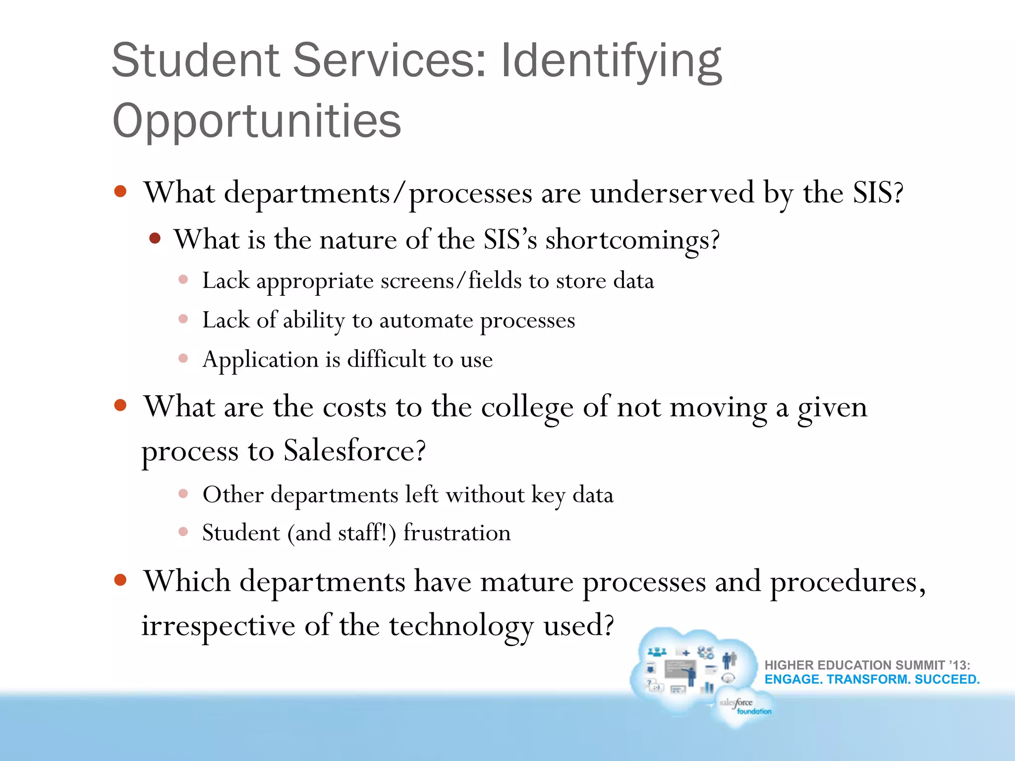 HIGHER EDUCATION SUMMIT ’13:
ENGAGE. TRANSFORM. SUCCEED.
Student Services: Identifying
Opportunities
—  What departments/processes are underserved by the SIS?
—  What is the nature of the SIS’s shortcomings?
—  Lack appropriate screens/fields to store data
—  Lack of ability to automate processes
—  Application is difficult to use
—  What are the costs to the college of not moving a given
process to Salesforce?
—  Other departments left without key data
—  Student (and staff!) frustration
—  Which departments have mature processes and procedures,
irrespective of the technology used?
 
