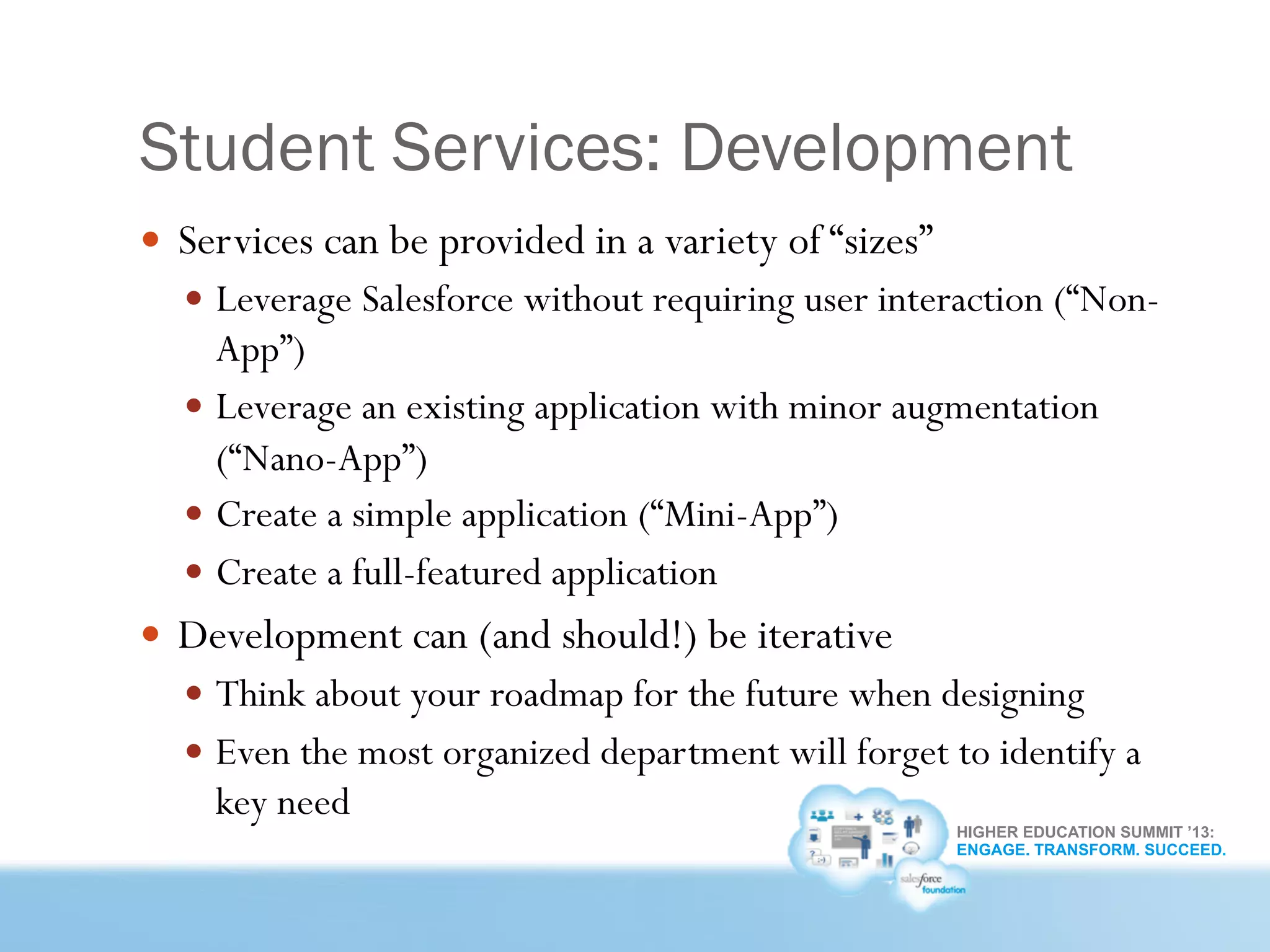 HIGHER EDUCATION SUMMIT ’13:
ENGAGE. TRANSFORM. SUCCEED.
Student Services: Development
—  Services can be provided in a variety of “sizes”
—  Leverage Salesforce without requiring user interaction (“Non-
App”)
—  Leverage an existing application with minor augmentation
(“Nano-App”)
—  Create a simple application (“Mini-App”)
—  Create a full-featured application
—  Development can (and should!) be iterative
—  Think about your roadmap for the future when designing
—  Even the most organized department will forget to identify a
key need
 
