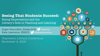 Seeing That Students Succeed:!
Rising Expectations and the !
Library’s Role in Teaching and Learning







Charleston Library Conference
November 4, 2016
Roger Schonfeld, Ithaka S+R @rschon
Kate Lawrence, EBSCO @bykatelawrence
 