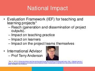 • Evaluation Framework (IEF) for teaching and
learning projects*
– Reach (generation and dissemination of project
outputs).
– Impact on teaching practice
– Impact on learners
– Impact on the project teams themselves
• International Advisor
– Prof Terry Anderson
*Weir, K. (2014). Enhancing tertiary teaching and learning through Ako Aotearoa-funded project work: Part 1. Collated results of
Impact Evaluation Framework conversations about National Project Fund projects completed from November 2009 to November
2013. Wellington: Ako Aotearoa
National Impact
 