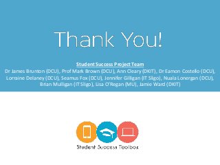 Student Success Project Team
Dr James Brunton (DCU), Prof Mark Brown (DCU), Ann Cleary (DKIT), Dr Eamon Costello (DCU),
Lorraine Delaney (DCU), Seamus Fox (DCU), Jennifer Gilligan (IT Sligo), Nuala Lonergan (DCU),
Brian Mulligan (IT Sligo), Lisa O’Regan (MU), Jamie Ward (DKIT)
 