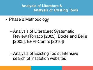 • Phase 2 Methodology
–Analysis of Literature: Systematic
Review (Torraco [2005], Boote and Beile
[2005], EPPI-Centre [2010])
–Analysis of Existing Tools: Intensive
search of institution websites
Analysis of Literature &
Analysis of Existing Tools
 