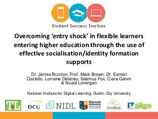 Dr. James Brunton, Prof. Mark Brown, Dr. Eamon
Costello, Lorraine Delaney, Seamus Fox, Ciara Galvin
& Nuala Lonergan
National Institute for Digital Learning, Dublin City University
Overcoming ‘entry shock’ in flexible learners
entering higher education through the use of
effective socialisation/identity formation
supports
 