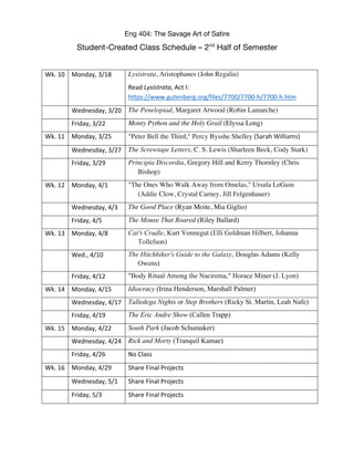 Eng 404: The Savage Art of Satire
Student-Created Class Schedule – 2nd
Half of Semester
Wk. 10 Monday, 3/18 Lysistrata, Aristophanes (John Regalia)
Read Lysistrata, Act I:
https://www.gutenberg.org/files/7700/7700-h/7700-h.htm
Wednesday, 3/20 The Penelopiad, Margaret Atwood (Robin Lamarche)
Friday, 3/22 Monty Python and the Holy Grail (Elyssa Long)
Wk. 11 Monday, 3/25 "Peter Bell the Third," Percy Bysshe Shelley (Sarah Williams)
Wednesday, 3/27 The Screwtape Letters, C. S. Lewis (Sharleen Beck, Cody Stark)
Friday, 3/29 Principia Discordia, Gregory Hill and Kerry Thornley (Chris
Bishop)
Wk. 12 Monday, 4/1 "The Ones Who Walk Away from Omelas," Ursula LeGuin
(Addie Clow, Crystal Carney, Jill Felgenhauer)
Wednesday, 4/3 The Good Place (Ryan Moite, Mia Giglio)
Friday, 4/5 The Mouse That Roared (Riley Ballard)
Wk. 13 Monday, 4/8 Cat's Cradle, Kurt Vonnegut (Elli Goldman Hilbert, Johanna
Tollefson)
Wed., 4/10 The Hitchhiker's Guide to the Galaxy, Douglas Adams (Kelly
Owens)
Friday, 4/12 "Body Ritual Among the Nacirema," Horace Miner (J. Lyon)
Wk. 14 Monday, 4/15 Idiocracy (Irina Henderson, Marshall Palmer)
Wednesday, 4/17 Talledega Nights or Step Brothers (Ricky St. Martin, Leah Nafe)
Friday, 4/19 The Eric Andre Show (Callen Trapp)
Wk. 15 Monday, 4/22 South Park (Jacob Schumaker)
Wednesday, 4/24 Rick and Morty (Tranquil Kamae)
Friday, 4/26 No Class
Wk. 16 Monday, 4/29 Share Final Projects
Wednesday, 5/1 Share Final Projects
Friday, 5/3 Share Final Projects
 